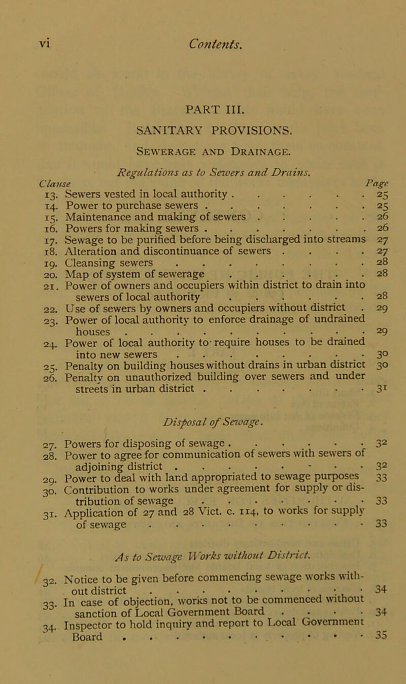 PART III. SANITARY PROVISIONS. Sewerage and Drainage. Regulations as to Servers and Drains. Clause Page 13. Sewers vested in local authority 25 14. Power to purchase sewers 25 15. Maintenance and making of sewers . . . . .26 16. Powers for making sewers .26 17. Sewage to be purified before being discharged into streams 27 18. Alteration and discontinuance of sewers . . . 27 19. Cleansing sewers 28 20. Map of system of sewerage . . . ... 28 21. Power of owners and occupiers within district to drain into sewers of local authority ...... 28 22. Use of sewers by owners and occupiers without district . 29 23. Power of local authority to enforce drainage of undrained houses 29 24. Power of local authority to- require houses to be drained into new sewers 3° 25. Penalty on building houses without drains in urban district 30 26. Penalty on unauthorized building over sewers and under streets in urban district 31 Disposal of Sewage. 27. Powers for disposing of sewage 32 28. Power to agree for communication of sewers with sewers of adjoining district 32 29. Power to deal with land appropriated to sewage purposes 33 30. Contribution to works under agreement for supply or dis- tribution of sewage _ ■ 33 31. Application of 27 and 28 Viet. c. 114, to works for supply of sewage 33 As to Sewage Marts without District. 32. Notice to be given before commencing sewage works with- out district ••34 33. In case of objection, works not to be commenced without sanction of Local Government Board . . • -34 Inspector to hold inquiry and report to Local Government Board