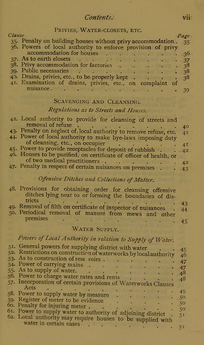 Privies, Water-closets, etc. Clause Page 35. Penalty on building houses without privy accommodation . 35 36. Powers of local authority to enforce provision of privy accommodation for houses 37. As to earth closets . . . > 38. Privy accommodation for factories .. 39. Public necessaries .... 40. Drains, privies, etc., to be-properly kept 41. Examination of drains, privies, etc., on complaint of nuisance 48. 49. 50. Si- 52. 53- 54- 55- 56. 57- 58. 59 36 37 38 38 38 Scavenging and Cleansing. Regulations as to Streets and Houses. 42. Local authority to provide for cleansing of streets and removal of refuse 43. Penalty on neglect of, local authority to remove refuse, etc. 44. Power of local authority to make bye-laws imposing duty of cleansing, etc., on occupier 43. Power to provide receptacles for deposit of rubbish . 46. Houses to be purified, on certificate of officer of health, or of two medical practitioners 47. Penalty in respect of certain nuisances on premises . Offensive Ditches and Collections of Matter. Provisions for obtaining order for cleansing offensive ditches lying near to or forming the boundaries of dis- tricts Removal of filth on certificate of inspector of nuisances .' Periodical removal of manure from mews and other premises Water Supply. Posners of Local Authority in relation to Supply of Water. General powers for supplying district with water Restrictions on construction of waterworks by localauthority As to construction of rese voirs . . Power of carrying mains As to supply of water. . . . ’ ’ Power to charge water rates and rents . Incorporation of certain provisions of Waterworks clauses Acts Power to supply water by measure Register of meter to be evidence ... 60. Penalty for injuring meter .... 61. Power to supply water to authority of adjoining district .' 62. Local authority may require houses to be supplied with water in certain cases ... 41 39 40 41 41 42 42 43 43 -14 45 45 46 47 47 48 48 49 50 50 50 51 5i