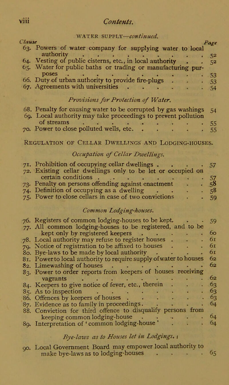 water supply—continued. Clause Page 63. Powers of water company for supplying water to local authority 52 64. Vesting of public cisterns, etc., in local authority . . 52 65. Water for public baths or trading or manufacturing pur- poses 53 66. Duty of urban authority to provide fire-plugs . . .53 67. Agreements with universities 54 Provisions for Protection of Water. 68. Penalty for causing water to be corrupted by gas washings 54 69. Local authority may take proceedings to prevent pollution of streams 55 70. Power to close polluted wells, etc 55 Regulation of Cellar Dwellings and Lodging-houses. Occupation of Cellar Lhvellings. 71. Prohibition of occupying cellar dwellings . . .57 72. Existing cellar dwellings only to be let or occupied on certain conditions 57 73. Penalty on persons offending against enactment . . 58 74. Definition of occupying as a dwelling . . . .58 75. Power to close cellars in case of two convictions . . 59 Common Lodging-houses. 76. Registers of common lodging-houses to be kept. . . 59 77. All common lodging-houses to be registered, and to be kept only by registered keepers 60 78. Local authority may refuse to register houses . . .61 79. Notice of registration to be affixed to houses . . . 61 80. Bye-laws to be made by local authority . . . . 61 81. Powerto local authority to require supply ofwater to houses 62 82. Limewashing of houses .62 83. Power to order reports from keepers of houses receiving vagrants 62 84. Keepers to give notice of fever, etc., therein . . .63 85. As to inspection 63 86. Offences by keepers of houses 63 87. Evidence as to family in proceedings 64 88. Conviction for third offence to disqualify persons from keeping common lodging-house 64 89. Interpretation of ‘ common lodging-house ’ . . .64 Bye-laws as to Houses let in Lodgings. 1 90. Local Government Board may empower local authority to make bye-laws as to lodging-houses . . . .65