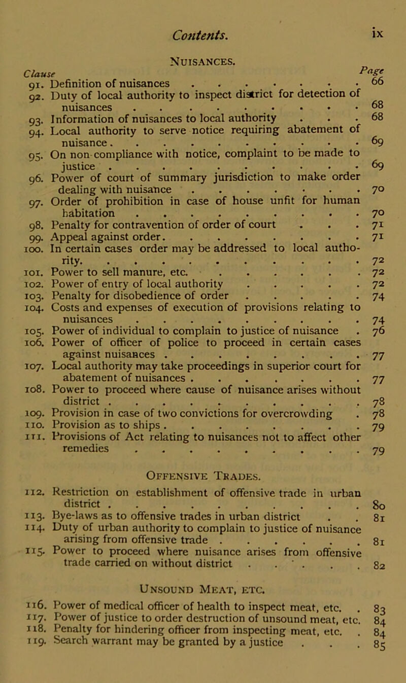 Nuisances. Clause 91. Definition of nuisances . . . 92. Duty of local authority to inspect district for detection of nuisances . . . . 93. Information of nuisances to local authority 94. Local authority to serve notice requiring abatement of nuisance 95. On non compliance with notice, complaint to be made to justice 96. Power of court of summary jurisdiction to make order dealing with nuisance 97. Order of prohibition in case of house unfit for human Page 66 68 68 69 69 70 habitation 70 98. Penalty for contravention of order of court . . .71 99. Appeal against order 71 100. In certain cases order may be addressed to local autho- rity 72 101. Power to sell manure, etc. 72 102. Power of entry of local authority 72 103. Penalty for disobedience of order 74 104. Costs and expenses of execution of provisions relating to nuisances 74 105. Power of individual to complain to justice of nuisance . 76 106. Power of officer of police to proceed in certain cases against nuisances 77 107. Local authority may take proceedings in superior court for abatement of nuisances 77 108. Power to proceed where cause of nuisance arises without district ..78 109. Provision in case of two convictions for overcrowding . 78 no. Provision as to ships 79 it 1. Provisions of Act relating to nuisances not to affect other remedies 79 Offensive Tkades. 112. Restriction on establishment of offensive trade in urban district 80 113. Bye-laws as to offensive trades in urban district . . 81 114. Duty of urban authority to complain to justice of nuisance arising from offensive trade 81 115. Power to proceed where nuisance arises from offensive trade carried on without district . ' . . .82 Unsound Meat, etc. 116. Power of medical officer of health to inspect meat, etc. . 83 117. Power of justice to order destruction of unsound meat, etc. 84 118. Penalty for hindering officer from inspecting meat, etc. . 84 119. Search warrant may be granted by a justice . . .85