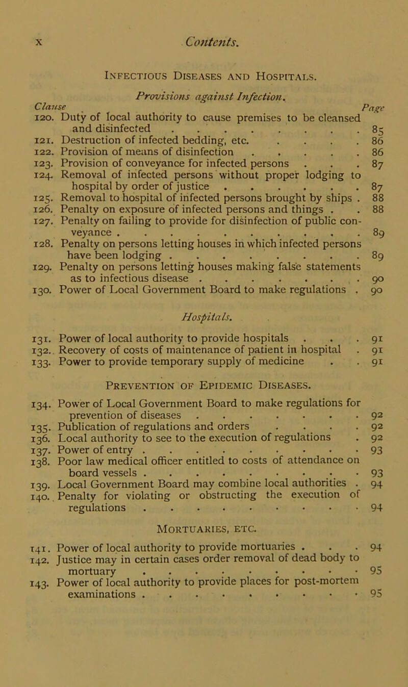 Infectious Diseases and Hospitals. Provisions against Infection. Clause Page 120. Duty of local authority to cause premises to be cleansed and disinfected . 85 121. Destruction of infected bedding, etc. . . . .86 122. Provision of means of disinfection 86 123. Provision of conveyance for infected persons . . .87 124. Removal of infected persons without proper lodging to hospital by order of justice 87 125. Removal to hospital of infected persons brought by ships . 88 126. Penalty on exposure of infected persons and things . . 88 127. Penalty on failing to provide for disinfection of public con- veyance 89 128. Penalty on persons letting houses in which infected persons have been lodging . . . . . . .89 129. Penalty on persons letting houses making false statements as to infectious disease 90 130. Power of Local Government Board to make regulations . 90 Hospitals. 131. Power of local authority to provide hospitals . . .91 132. Recovery of costs of maintenance of patient in hospital . 91 133. Power to provide temporary supply of medicine . . 91 Prevention of Epidemic Diseases. 134. Power of Local Government Board to make regulations for prevention of diseases 92 135. Publication of regulations and orders . . . .92 136. Local authority to see to the execution of regulations . 92 137. Power of entry 93 138. Poor law medical officer entitled to costs of attendance on board vessels -93 139. Local Government Board may combine local authorities . 94 140. Penalty for violating or obstructing the execution of regulations 94 Mortuaries, etc. 141. Power of local authority to provide mortuaries . . .94 142. Justice may in certain cases order removal of dead body to mortuary 95 143. Power of local authority to provide places for post-mortem examinations