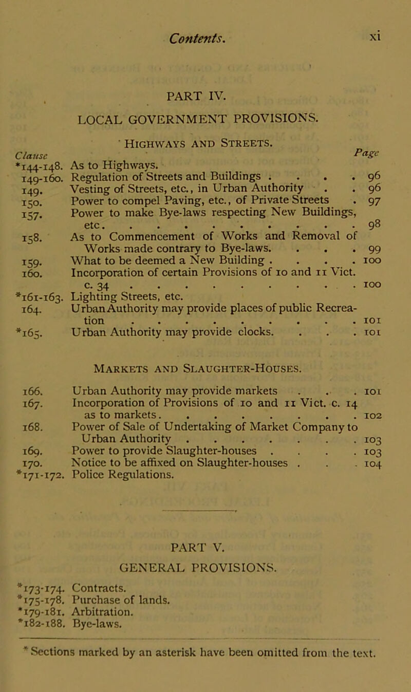Clause *144-148. 149- 160. 149. 150- 157- 158. 159- 160. *161-163. 164. *163. 166. 167. 168. 169. 170. *171-172. *173-174- *175-178. *179-181. *182-188. Contents. xi PART IV. LOCAL GOVERNMENT PROVISIONS. Highways and Streets. Page As to Highways. Regulation of Streets and Buildings . . . .96 Vesting of Streets, etc., in Urban Authority . . 96 Power to compel Paving, etc., of Private Streets . 97 Power to make Bye-laws respecting New Buildings, etc 98 As to Commencement of Works and Removal of Works made contrary to Bye-laws. . . .99 What to be deemed a New Building .... 100 Incorporation of certain Provisions of 10 and 11 Viet. c. 34 100 Lighting Streets, etc. Urban Authority may provide places of public Recrea- tion 101 Urban Authority may provide clocks. . . . 101 Markets and Slaughter-Houses. Urban Authority may provide markets . . . 101 Incorporation of Provisions of 10 and 11 Viet. c. 14 as to markets 102 Power of Sale of Undertaking of Market Company to Urban Authority . 103 Power to provide Slaughter-houses .... 103 Notice to be affixed on Slaughter-houses . . . 104 Police Regulations. PART V. GENERAL PROVISIONS. Contracts. Purchase of lands. Arbitration. Bye-laws.