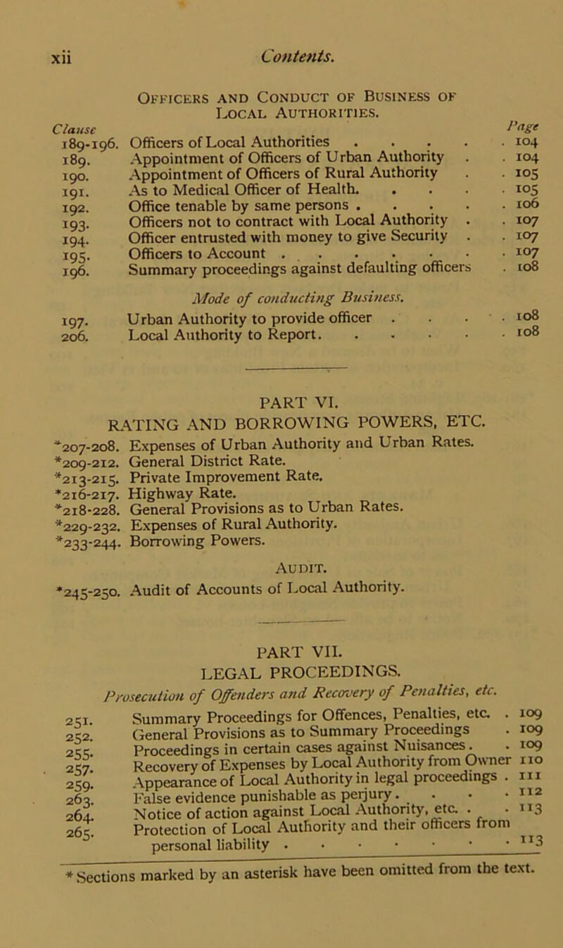 Xll Clause 189-196. 189. 190. 191. 192. 193- 194. 19S- 196. Officers and Conduct of Business of Local Authorities. Officers of Local Authorities .... Appointment of Officers of Urban Authority Appointment of Officers of Rural Authority As to Medical Officer of Health. Office tenable by same persons .... Officers not to contract with Local Authority . Officer entrusted with money to give Security . Officers to Account . . Summary proceedings against defaulting officers Mode of conducting Business. 197. Urban Authority to provide officer . 206. Local Authority to Report. Page . 104 . 104 • l°5 • i°5 . 106 . 107 • io7 . 107 . 108 . xo8 . 108 PART VI. RATING AND BORROWING POWERS, ETC. “207-208. Expenses of Urban Authority and Urban Rates. *209-212. General District Rate. *213-215. Private Improvement Rate. *216-217. Highway Rate. *218-228. General Provisions as to Urban Rates. *229-232. Expenses of Rural Authority. *233-244. Borrowing Powers. Audit. *245-250. Audit of Accounts of Local Authority. PART VII. LEGAL PROCEEDINGS. 251- 252. 255- 257- 259- 263. 264. 265. Prosecution of Offenders and Recovery of Penalties, etc. Summary Proceedings for Offences, Penalties, etc. . 109 General Provisions as to Summary Proceedings . 109 Proceedings in certain cases against Nuisances. . 109 Recovery of Expenses by Local Authority from Owner no Appearance of Local Authority in legal proceedings . in False evidence punishable as perjury. . . • 112 Notice of action against Local Authority, eta . .113 Protection of Local Authority and their officers from personal liability . • • • • • • lI3