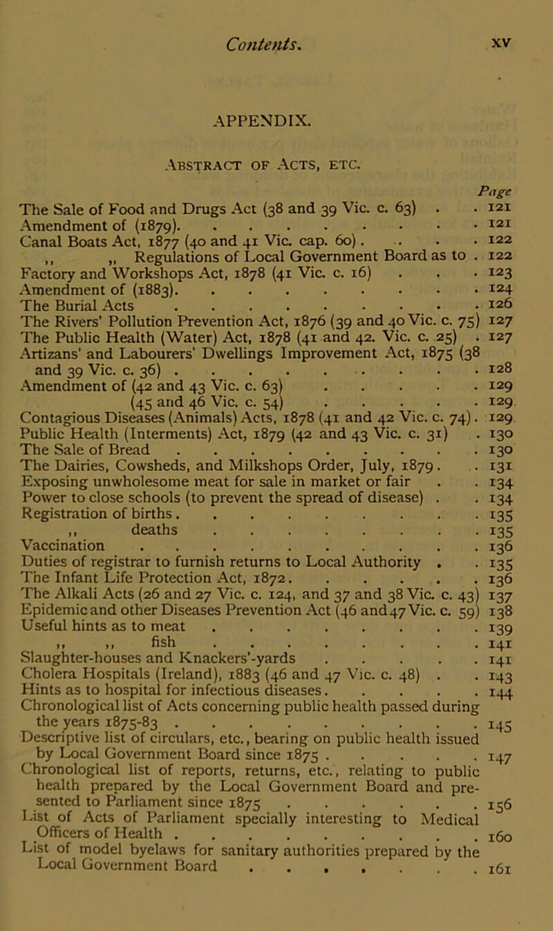 APPENDIX. Abstract of Acts, etc. Page The Sale of Food and Drugs Act (38 and 39 Vic. c. 63) . . 121 Amendment of (1879) 121 Canal Boats Act, 1877 (40 and 41 Via cap. 60) 122 ,, „ Regulations of Local Government Board as to . 122 Factory and Workshops Act, 1878 (41 Vic. c. 16) . . 123 Amendment of (1883) 124 The Burial Acts • • • 126 The Rivers’ Pollution Prevention Act, 1876 (39 and 40 Vic. c. 75) 127 The Public Health (Water) Act, 1878 (41 and 42. Vic. c. 25) . 127 Artizans’ and Labourers' Dwellings Improvement Act, 1875 (38 and 39 Vic. c. 36) . . • 128 Amendment of (42 and 43 Vic. c. 63) 129 (45 and 46 Vic. c. 54) 129 Contagious Diseases (Animals) Acts, 1878 (41 and 42 Vic. c. 74). 129 Public Health (Interments) Act, 1879 (42 and 43 Vic. c. 31) . 130 The Sale of Bread ......... 130 The Dairies, Cowsheds, and Milkshops Order, July, 1879. . 131 Exposing unwholesome meat for sale in market or fair . . 134 Power to close schools (to prevent the spread of disease) . . 134 Registration of births 135 ,, deaths 135 136 135 136 137 138 139 141 141 143 144 Vaccination Duties of registrar to furnish returns to Local Authority The Infant Life Protection Act, 1872. The Alkali Acts (26 and 27 Vic. c. 124, and 37 and 38 Via c. 43) Epidemic and other Diseases Prevention Act (46 and47Vic. c. 59) Useful hints as to meat ,, ,, fish Slaughter-houses and Knackers’-yards Cholera Hospitals (Ireland), 1883 (46 and 47 Vic. c. 48) . Hints as to hospital for infectious diseases Chronological list of Acts concerning public health passed during the years 1875-83 145 Descriptive list of circulars, etc., bearing on public health issued by Local Government Board since 1875 147 Chronological list of reports, returns, etc., relating to public health prepared by the Local Government Board and pre- sented to Parliament since 1875 156 List of Acts of Parliament specially interesting to Medical Officers of Health x6o List of model byelaws for sanitary authorities prepared by the Local Government Board x6i