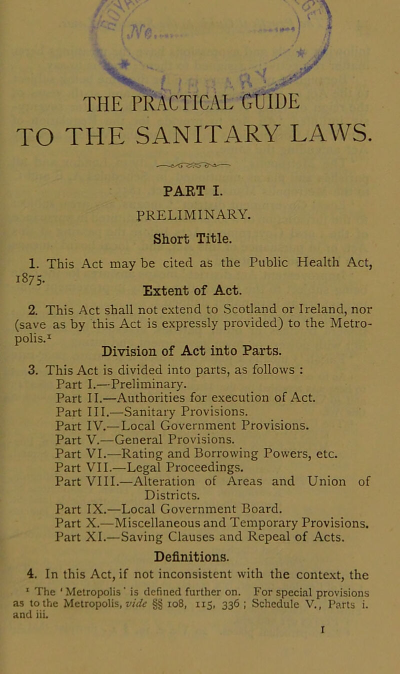 t \ r*. THE PRACTICAL GUIDE TO THE SANITARY LAWS. PART I. PRELIMINARY. Short Title. 1. This Act may be cited as the Public Health Act, 1875- Extent of Act. 2. This Act shall not extend to Scotland or Ireland, nor (save as by this Act is expressly provided) to the Metro- polis.1 Division of Act into Parts. 3. This Act is divided into parts, as follows : Part I.—Preliminary. Part II.—Authorities for execution of Act. Part III.—Sanitary Provisions. Part IV.—Local Government Provisions. Part V.—General Provisions. Part VI.—Rating and Borrowing Powers, etc. Part VII.—Legal Proceedings. Part VIII.—Alteration of Areas and Union of Districts. Part IX.—Local Government Board. Part X.—Miscellaneous and Temporary Provisions. Part XI.—Saving Clauses and Repeal of Acts. Definitions. 4. In this Act, if not inconsistent with the context, the 1 The 1 Metropolis' is defined further on. For special provisions as to the Metropolis, vide §§ 108, 115, 336; Schedule V., Parts i.