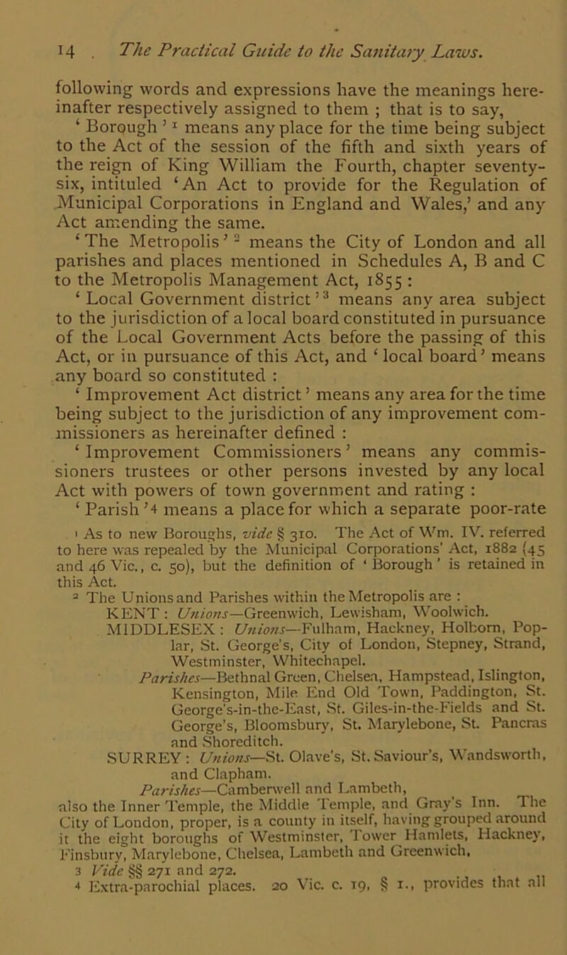 following words and expressions have the meanings here- inafter respectively assigned to them ; that is to say, ‘ Borough 11 means any place for the time being subject to the Act of the session of the fifth and sixth years of the reign of King William the Fourth, chapter seventy- six, intituled ‘An Act to provide for the Regulation of Municipal Corporations in England and Wales,’ and any Act amending the same. ‘ The Metropolis5 2 means the City of London and all parishes and places mentioned in Schedules A, B and C to the Metropolis Management Act, 1855 : ‘ Local Government district’3 means any area subject to the jurisdiction of a local board constituted in pursuance of the Local Government Acts before the passing of this Act, or in pursuance of this Act, and ‘ local board’ means any board so constituted : ‘ Improvement Act district ’ means any area for the time being subject to the jurisdiction of any improvement com- missioners as hereinafter defined : ‘Improvement Commissioners’ means any commis- sioners trustees or other persons invested by any local Act with powers of town government and rating : ‘ Parish ’4 means a place for which a separate poor-rate 1 As to new Boroughs, vide § 310. The Act of Wm. IV. referred to here was repealed by the Municipal Corporations’ Act, 1882 (45 and 46 Vic., c. 50), but the definition of ‘Borough’ is retained in this Act. 2 The Unions and Parishes within the Metropolis are : KENT : Unions—Greenwich, Lewisham, Woolwich. MIDDLESEX : Unions—Fulham, Hackney, Holbom, Pop- lar, St. George’s, City of London, Stepney, Strand, Westminster, Whitechapel. Parishes—Bethnal Green, Chelsea, Hampstead, Islington, Kensington, Mile End Old Town, Paddington, St. George's-in-the-East, St. Giles-in-the-Fields and St. George’s, Bloomsbury, St. Marylebone, St. Pancras and Shoreditch. SURREY : Unions— St. Olave’s, St.Saviour’s, Wandsworth, and Clapham. Parishes—Camberwell and Lambeth, also the Inner Temple, the Middle Temple, and Grays Inn. The City of London, proper, is a county in itself, having grouped around it the eight boroughs of Westminster, lower Hamlets, Hackney, Finsbury, Marylebone, Chelsea, Lambeth and Greenwich, 3 Vide §§ 271 and 272. 4 Extra-parochial places. 20 Vic. c. T9, § 1., provides that all