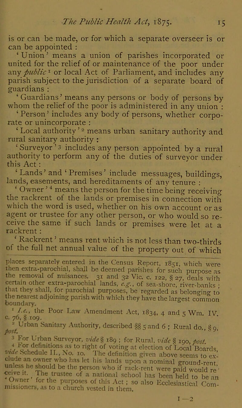 is or can be made, or for which a separate overseer is or can be appointed : ‘Union’ means a union of parishes incorporated or united for the relief of or maintenance of the poor under any public1 or local Act of Parliament, and includes any parish subject to the jurisdiction of a separate board of guardians : ‘ Guardians’ means any persons or body of persons by whom the relief of the poor is administered in any union : ‘ Person ’ includes any body of persons, whether corpo- rate or unincorporate : 1 Local authority’2 3 means urban sanitary authority and rural sanitary authority : ‘ Surveyor ’ 3 includes any person appointed by a rural authority to perform any of the duties of surveyor under this Act: ‘ Lands’ and ‘ Premises’ include messuages, buildings, lands, easements, and hereditaments of any tenure : ‘ Owner ’4 means the person for the time being receiving the rackrent of the lands or premises in connection with which the word is used, whether on his own account or as agent or trustee for any other person, or who would so re- ceive the same if such lands or premises were let at a rackrent: ‘ Rackrent ’ means rent which is not less than two-thirds of the full net annual value of the property out of which places separately entered in the Census Report, 1851, which were then extra-parochial, shall be deemed parishes for such purpose as the removal of nuisances. 31 and 32 Vic. c. 122, § 27, deals with certain other extra-parochial lands, c.g., of sea-shore, river-banks • that they shall, for parochial purposes, be regarded as belonging to the nearest adjoining parish with which they have the largest common boundary. 1 t.e., the Poor Law Amendment Act, 1834, 4 and < Wm IV c. 76, g 109. 2 Urban Sanitary Authority, described §§ 5 and 6 ; Rural do S o post. ' ■ 3 For Urban Surveyor, vide § 189 ; for Rural, vide § 190 post 4 definitions as to right of voting at election of Local Boards ,5 Schedule II., No. 10. '1 he definition given above seems to exi elude an owner who has let his lands upon a nominal ground-rent unless he should be the person who if rack-rent were paid would re'' •ceivcit. > The trustee of a national school has been held to bean Owner for the purposes of this Act ; so also Ecclesiastical Com missioncrs, as to a church vested in them. I —2