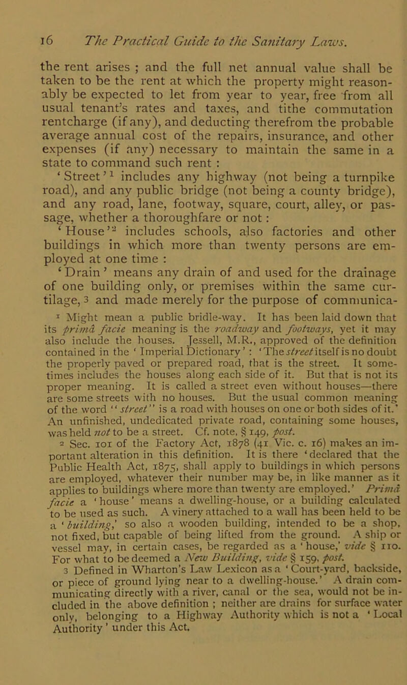 the rent arises ; and the full net annual value shall be taken to be the rent at which the property might reason- ably be expected to let from year to year, free from all usual tenant’s rates and taxes, and tithe commutation rentcharge (if any), and deducting therefrom the probable average annual cost of the repairs, insurance, and other expenses (if any) necessary to maintain the same in a state to command such rent : ‘ Street ’1 includes any highway (not being a turnpike road), and any public bridge (not being a county bridge), and any road, lane, footway, square, court, alley, or pas- sage, whether a thoroughfare or not: ‘House’2 includes schools, also factories and other buildings in which more than twenty persons are em- ployed at one time : ‘ Drain ’ means any drain of and used for the drainage of one building only, or premises within the same cur- tilage, 3 and made merely for the purpose of communica- 1 Might mean a public bridle-way. It has been laid down that its privicL facie meaning is the roadway and footways, yet it may also include the houses. Jessell, M.R., approved of the definition contained in the ‘ Imperial Dictionary ’ : ‘ Ther/r^/itself is no doubt the properly paved or prepared road, that is the street It some- times includes the houses along each side of it. But that is not its proper meaning. It is called a street even without houses—there are some streets with no houses. But the usual common meaning of the word “ street ” is a road with houses on one or both sides of it.' An unfinished, undedicated private road, containing some houses, was held not to be a street. Cf. note, § 149, post. 2 Sec. rot of the Factory Act, 1878 (41 Vic. c. 16) makes an im- portant alteration in this definition. It is there ‘declared that the Public Healtli Act, 1875, shall apply to buildings in which persons are employed, whatever their number may be, in like manner as it applies to buildings where more than twenty are employed.’ PrimA facie a ' house ’ means a dwelling-house, or a building calculated to be used as such. A vinery attached to a wall has been held to be a * building,' so also a wooden building, intended to be a shop, not fixed, but capable of being lifted from the ground. A ship or vessel may, in certain cases, be regarded as a ‘house,’ vide § no. For what to be deemed a New Building, vide § 159, post. 3 Defined in Wharton’s Law Lexicon as a ‘ Court-yard, backside, or piece of ground lying near to a dwelling-house.’ A drain com- municating directly with a river, canal or the sea, would not be in- cluded in the above definition ; neither are drains for surface water only, belonging to a Highway Authority which is not a ‘ Local Authority ’ under this Act.