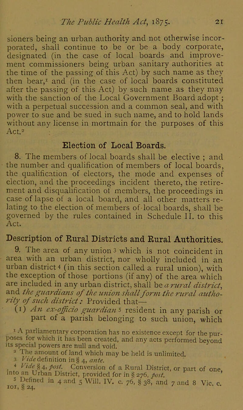 sioners being an urban authority ancl not otherwise incor- porated, shall continue to be or be a body corporate, designated (in the case of local boards and improve- ment commissioners being urban sanitary authorities at the time of the passing of this Act) by such name as they then bear,1 and (in the case of local boards constituted after the passing of this Act) by such name as they may with the sanction of the Local Government Board adopt ; with a perpetual succession and a common seal, and with power to sue and be sued in such name, and to hold lands without any license in mortmain for the purposes of this Act.2 3 Election of Local Boards. 8. The members of local boards shall be elective ; and the number and qualification of members of local boards, the qualification of electors, the mode and expenses of election, and the proceedings incident thereto, the retire- ment and disqualification of members, the proceedings in case of lapse of a local board, and all other matters re- lating to the election of members of local boards, shall be governed by the rules contained in Schedule II. to this Act. Description of Rural Districts and Rural Authorities. 9. The area of any union 3 which is not coincident in area with an urban district, nor wholly included in an urban district 4 (in this section called a rural union), with the exception of those portions (if any) of the area which are included in any urban district, shall be a rural district, and the guardians of the ttnion shallform the rural autho- rity of such district: Provided that— (1) An ex-officio guardian's resident in any parish or part of a parish belonging to such union, which 1 A parliamentary corporation has no existence except for the pur- poses for which it has been created, and any acts performed beyond its special powers are null and void. 2 The amount of land which may be held is unlimited. 3 Vide definition in§ 4, ante. * Vide § 4, post. Conversion of a Rural District, or part of one into an Urban District, provided for in $5 276, post. = Defined in 4 and 5 Will. IV. c. 76, § 38, and 7 and 8 Vic c 101, § 24.