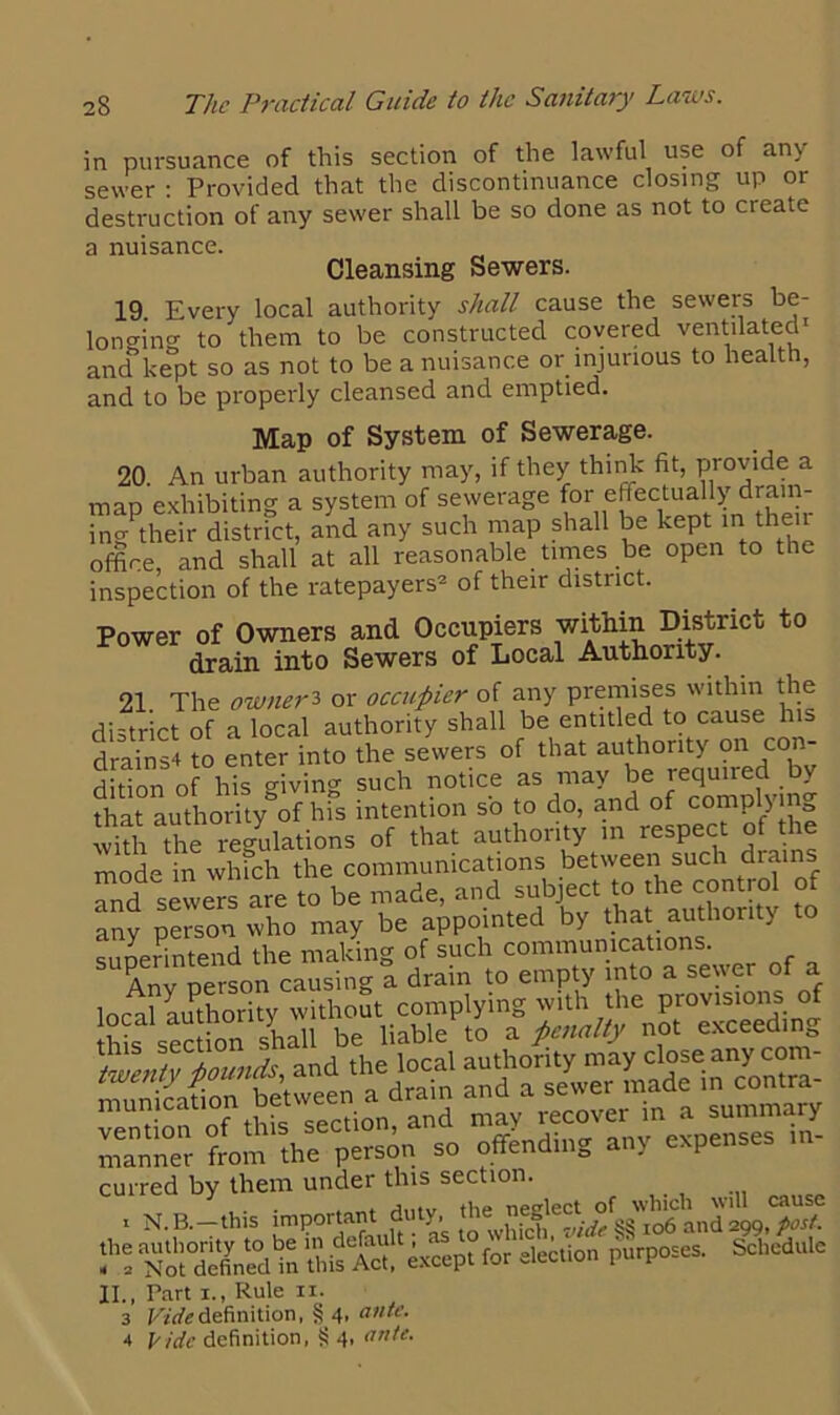in pursuance of this section of the lawful use of any sewer : Provided that the discontinuance closing up or destruction of any sewer shall be so done as not to create a nuisance. Cleansing Sewers. 19. Every local authority shall cause the sewers be- longing to them to be constructed covered ventilated' and kept so as not to be a nuisance or injurious to health, and to be properly cleansed and emptied. Map of System of Sewerage. 20. An urban authority may, if they think fit, provide a map exhibiting a system of sewerage for effectually drain- ing their district, and any such map shall be kept ini then office and shall at all reasonable times be open to the inspection of the ratepayers2 of their district. Power of Owners and Occupiers within District to drain into Sewers of Local Authority. 21 The owner3 or occupier of any premises within the district of a local authority shall be entitled to cause his 31 -2 to enter into the sewers of that authority on con- ditTon ohisgiving such notice as may be required by that authority*of his intention so to do, and of complying with the regulations of that authority in respect of the mode in which the communications between such drams and sewers are to be made, and subject to the control of any person who may be appointed by that authority to superintend the making of such communications. Anv person causing a drain to empty into a sewer of a local authority without complying with the provisions of this section shall be liable to a penalty not exceeding IlSlliiis curred by them under this section, i N. B.—this important duty.^ and ^99.*^“ ssaii! '>“■» *»“• II., Part 1., Rule 11. 3 Vide definition, § 4, ante. 4 Vide definition, § 4, ante.
