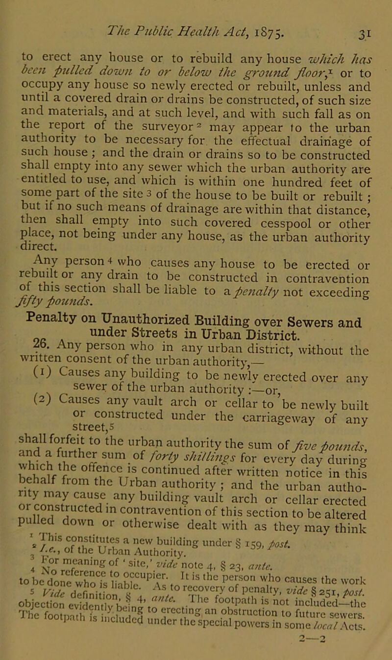 to erect any house or to rebuild any house which has been pulled down to or below the ground floory or to occupy any house so newly erected or rebuilt, unless and until a covered drain or drains be constructed, of such size and materials, and at such level, and with such fall as on the report of the surveyor2 may appear to the urban authority to be necessary for the effectual drainage of such house ; and the drain or drains so to be constructed shall empty into any sewer which the urban authority are entitled to use, and which is within one hundred feet of some part of the site 3 of the house to be built or rebuilt; but if no such means of drainage are within that distance, then shall empty into such covered cesspool or other place, not being under any house, as the urban authority direct. Any person 4 who causes any house to be erected or rebuilt or any drain to be constructed in contravention of this section shall be liable to a penalty not exceeding fifty pounds. 0 Penalty on Unauthorized Building over Sewers and or under Streets in Urban District. ■to. Any person who in any urban district, without the written consent of the urban authority,— (1) Causes any building to be newlv erected over any sewer of the urban authority or (2) Causes any vault arch or cellar to’be newly built 01 constructed under the carriageway of any s trc6tj ^ shah forfeit to the urban authority the sum of five pounds, thfrh Hrthff SUm.of f°rty MiU™gs for every day during offence is continued after written notice in this behalf from the Urban authority ; and the urban autho- nrL 7 7“7 any building vault arch or cellar erected or constructed in contravention of this section to be altered pulled down or otherwise dealt with as they may think 1 1 his constitutes a new building under § 159, post. .1.c., of the Urban Authority. 7 , v°r mfcanin£of ‘ site,’ vide note 4, § 23, ante. to be donefwho?s I?able“‘'T'f 'S thc perSOn who causes the work 5 Vi,n a7°v V A t0 recovery of penalty, vide 8 2^1 tost objection evIdcnTbelnp /he fo°tpath is not included-tl4 The footpath Is ncluded 0 5struction 10 future sewers. uded under the special powers in some local Acts.