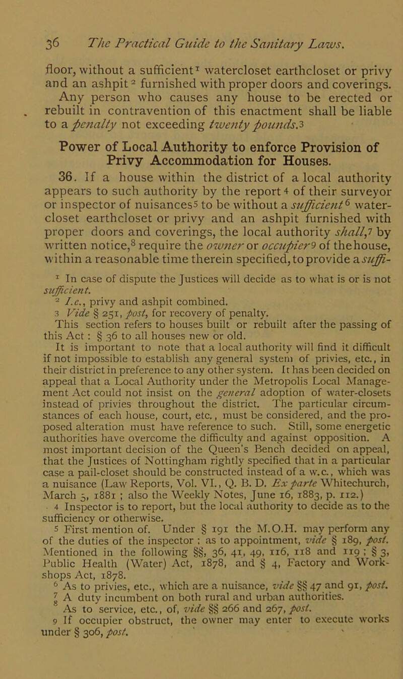 floor, without a sufficient1 watercloset earthcloset or privy and an ashpit2 furnished with proper doors and coverings. Any person who causes any house to be erected or rebuilt in contravention of this enactment shall be liable to a penalty not exceeding twenty pounds.3 Power of Local Authority to enforce Provision of Privy Accommodation for Houses. 36. If a house within the district of a local authority appears to such authority by the report 4 of their surveyor or inspector of nuisancess to be without a sufficient6 water- closet earthcloset or privy and an ashpit furnished with proper doors and coverings, the local authority shall,7 by written notice,8 require the owner or occupier9 of thehouse, within a reasonable time therein specified, to provide asuffi- 1 In case of dispute the Justices will decide as to what is or is not sufficient. - I. c., privy and ashpit combined. 3 Vide § 251, post, for recovery of penalty. This section refers to houses built or rebuilt after the passing of this Act: § 36 to all houses new or old. It is important to note that a local authority will find it difficult if not impossible to establish any general system of privies, etc., in their district in preference to any other system. It has been decided on appeal that a Local Authority under the Metropolis Local Manage- ment Act could not insist on the general adoption of water-closets instead of privies throughout the district. The particular circum- stances of each house, court, etc., must be considered, and the pro- posed alteration must have reference to such. Still, some energetic authorities have overcome the difficulty and against opposition. A most important decision of the Queen’s Bench decided on appeal, that the Justices of Nottingham rightly specified that in a particular case a pail-closet should be constructed instead of a w.c., which was a nuisance (Law Reports, Vol. VI., Q. B. D. Ex parte Whitechurch, March 5, 1881 ; also the Weekly Notes, June 16, 1883, p. 112.) 4 Inspector is to report, but the local authority to decide as to the sufficiency or otherwise. 5 First mention of. Under § 191 the M.O.H. may perform any of the duties of the inspector ; as to appointment, vide § 189, post. Mentioned in the following §§, 36, 41, 49, 116, 118 and 119 ; § 3, Public Health (Water) Act, 1878, and § 4, Factory and Work- shops Act, 1878. 6 As to privies, etc., which are a nuisance, vide §§ 47 and 91, post. ' A duty incumbent on both rural and urban authorities. As to service, etc., of, vide §§ 266 and 267, post. 9 If occupier obstruct, the owner may enter to execute works under § 306, post.