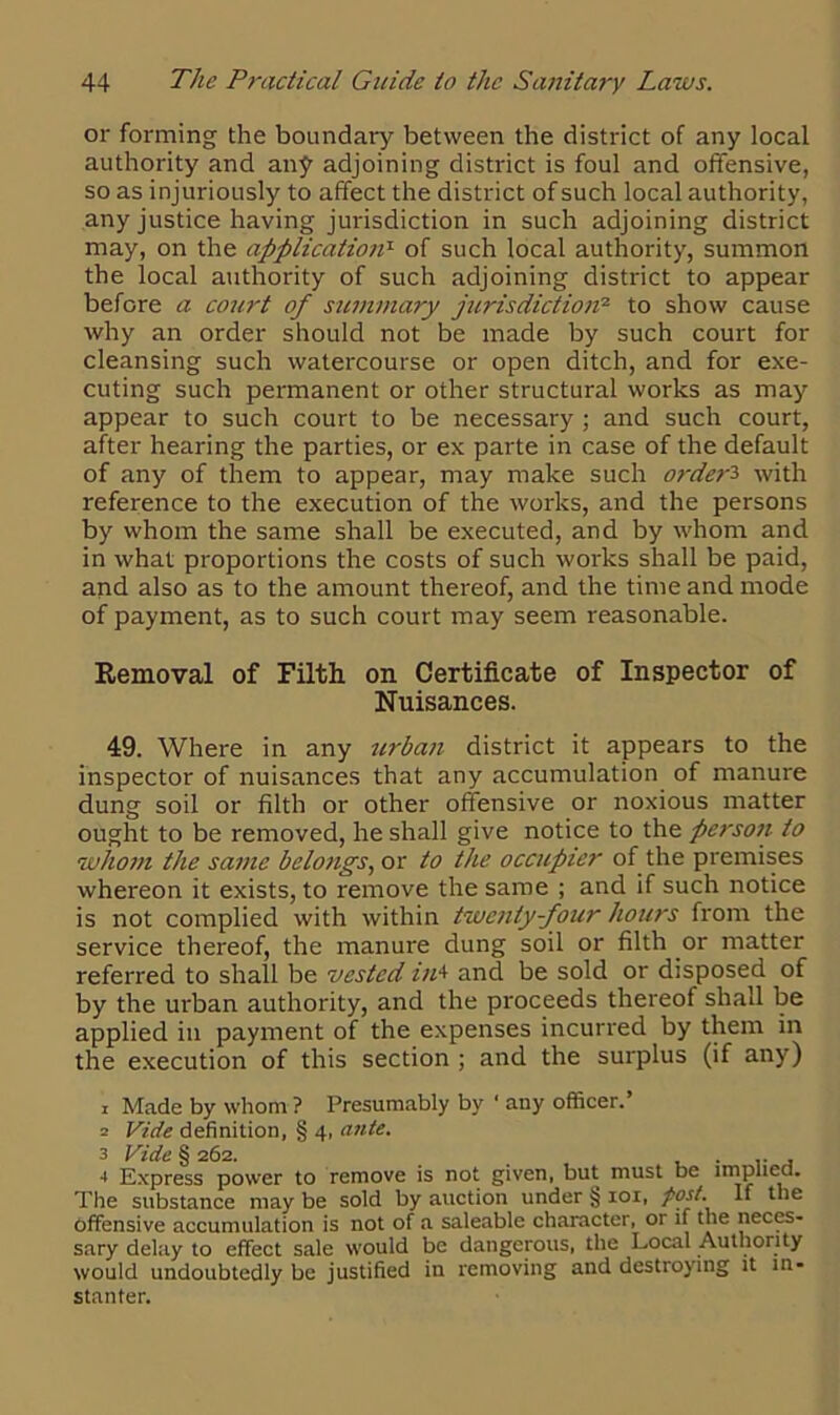 or forming the boundary between the district of any local authority and an£ adjoining district is foul and offensive, so as injuriously to affect the district of such local authority, any justice having jurisdiction in such adjoining district may, on the application1 of such local authority, summon the local authority of such adjoining district to appear before a court of summary jurisdiction2 to show cause why an order should not be made by such court for cleansing such watercourse or open ditch, and for exe- cuting such permanent or other structural works as may appear to such court to be necessary ; and such court, after hearing the parties, or ex parte in case of the default of any of them to appear, may make such order3 with reference to the execution of the works, and the persons by whom the same shall be executed, and by whom and in what proportions the costs of such works shall be paid, and also as to the amount thereof, and the time and mode of payment, as to such court may seem reasonable. Removal of Filth on Certificate of Inspector of Nuisances. 49. Where in any urban district it appears to the inspector of nuisances that any accumulation of manure dung soil or filth or other offensive or noxious matter ought to be removed, he shall give notice to the persoti to whom the same belongs, or to the occupier of the premises whereon it exists, to remove the same ; and if such notice is not complied with within twenty-four hours from the service thereof, the manure dung soil or filth or matter referred to shall be vested in4 and be sold or disposed of by the urban authority, and the proceeds thereof shall be applied in payment of the expenses incurred by them in the execution of this section ; and the surplus (if any) 1 Made by whom ? Presumably by ' any officer.’ 2 Vide definition, § 4, ante. 3 Vide § 262. 4 Express power to remove is not given, but must be implied. The substance may be sold by auction under § 101, post. If the offensive accumulation is not of a saleable character, or if the neces- sary delay to effect sale would be dangerous, the Local Authority would undoubtedly be justified in removing and destroying it tn- stanter.