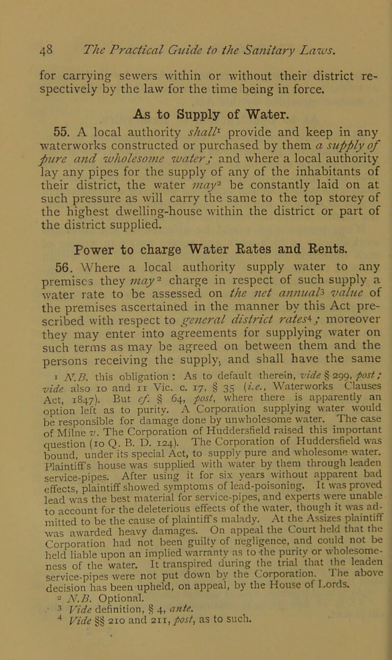 for carrying sewers within or without their district re- spectively by the law for the time being in force. As to Supply of Water. 55. A local authority shall1 provide and keep in any waterworks constructed or purchased by them a supply of pure and wholesome water; and where a local authority lay any pipes for the supply of any of the inhabitants of their district, the water may2 be constantly laid on at such pressure as will carry the same to the top storey of the highest dwelling-house within the district or part of the district supplied. Power to charge Water Rates and Rents. 56. Where a local authority supply water to any premises they may2 charge in respect of such supply a water rate to be assessed on the net annual3 value of the premises ascertained in the manner by this Act pre- scribed with respect to general district rates1’; moreover they may enter into agreements for supplying water on such terms as may be agreed on between them and the persons receiving the supply, and shall have the same 1 At.B. this obligation: As to default therein, vide § 299, post; vide also 10 and n Vic. c. 17, § 35 (i.e., Waterworks Clauses Act, 1847). But cf. § 64, post, where there is apparently an option left as to purity. A Corporation supplying water would be responsible for damage done by unwholesome water. The case of Milne v. The Corporation of Huddersfield raised this important question (10 Q. B. D. 124). The Corporation of Huddersfield was bound, under its special Act, to supply pure and wholesome water. Plaintiff's house was supplied with water by them through leaden service-pipes. After using it for six years without apparent bad effects, plaintiff showed symptoms of lead-poisoning. It was proved lead was the best material for service-pipes, and experts were unable to account for the deleterious effects of the water, though it was ad- mitted to be the cause of plaintiff's malady. At the Assizes plaintiff was awarded heavy damages. On appeal the Court held that the Corporation had not been guilty of negligence, and could not be held liable upon an implied warranty as to the purity or wholesome- ness of the water. It transpired during the trial that the leaden service-pipes were not put down by the Corporation. The above decision has been upheld, on appeal, by the House of Lords. - N.B. Optional. 3 Vide definition, § 4, ante. 4 Vide §§ 210 and 211, post, as to such.