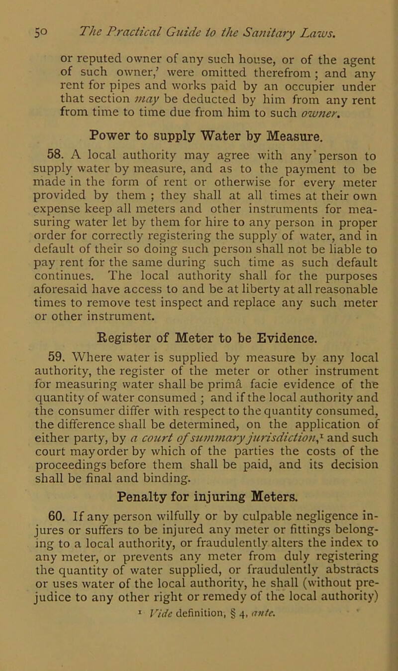 or reputed owner of any such house, or of the agent of such owner,’ were omitted therefrom ; and any rent for pipes and works paid by an occupier under that section may be deducted by him from any rent from time to time due from him to such owner. Power to supply Water by Measure. 58. A local authority may agree with any'person to supply water by measure, and as to the payment to be made in the form of rent or otherwise for every meter provided by them ; they shall at all times at their own expense keep all meters and other instruments for mea- suring water let by them for hire to any person in proper order for correctly registering the supply of water, and in default of their so doing such person shall not be liable to pay rent for the same during such time as such default continues. The local authority shall for the purposes aforesaid have access to and be at liberty at all reasonable times to remove test inspect and replace any such meter or other instrument. Register of Meter to he Evidence. 59. Where water is supplied by measure by any local authority, the register of the meter or other instrument for measuring water shall be prima facie evidence of the quantity of water consumed ; and if the local authority and the consumer differ with respect to the quantity consumed, the difference shall be determined, on the application of either party, by a court of summary jurisdiction? and such court may order by which of the parties the costs of the proceedings before them shall be paid, and its decision shall be final and binding. Penalty for injuring Meters. 60. If any person wilfully or by culpable negligence in- jures or suffers to be injured any meter or fittings belong- ing to a local authority, or fraudulently alters the index to any meter, or prevents any meter from duly registering the quantity of water supplied, or fraudulently abstracts or uses water of the local authority, he shall (without pre- judice to any other right or remedy of the local authority)