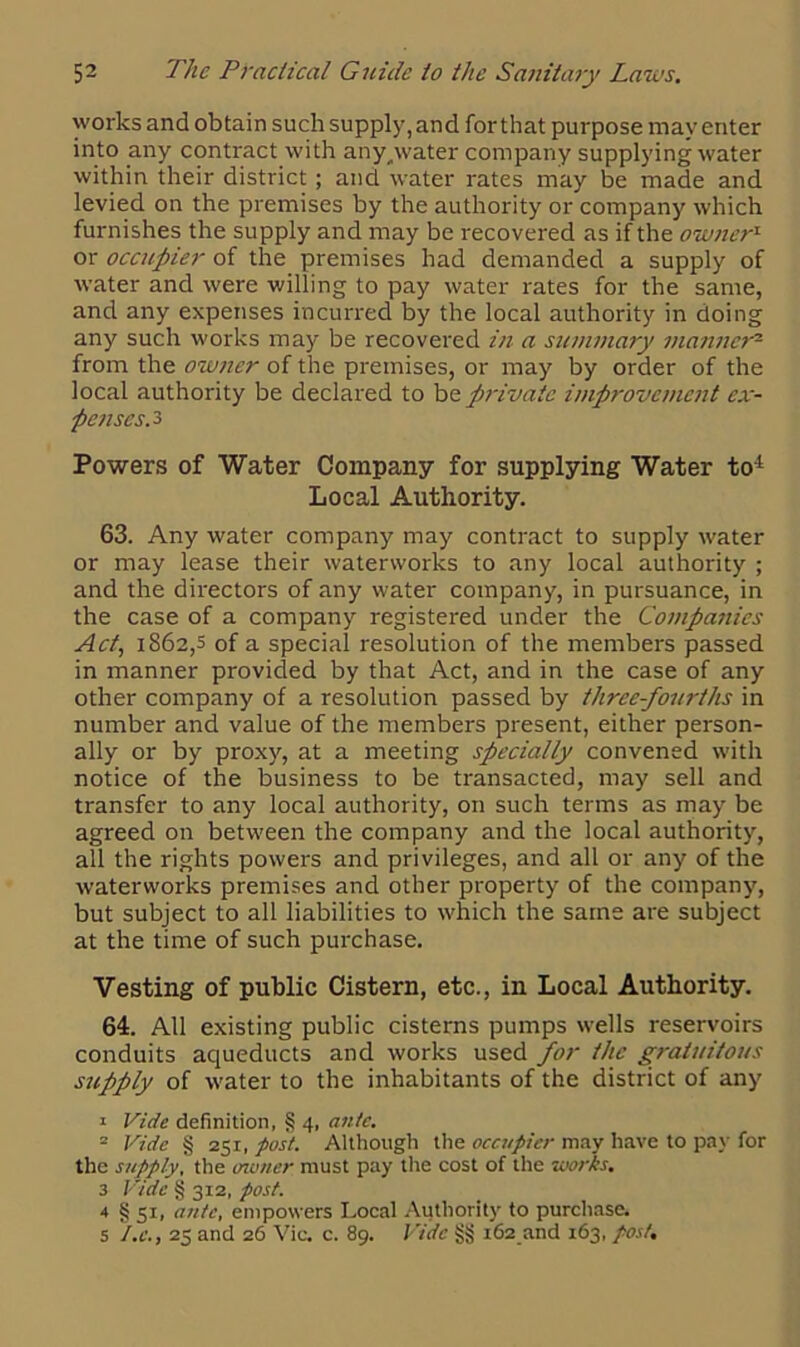 works and obtain such supply, and for that purpose may enter into any contact with any,water company supplying water within their district; and water rates may be made and levied on the premises by the authority or company which furnishes the supply and may be recovered as if the owner1 or occupier of the premises had demanded a supply of water and were willing to pay water rates for the same, and any expenses incurred by the local authority in doing any such works may be recovered in a summary manner2 from the owner of the premises, or may by order of the local authority be declared to b& private improvement ex- penses. 3 Powers of Water Company for supplying Water to1 Local Authority. 63. Any water company may contract to supply water or may lease their waterworks to any local authority ; and the directors of any water company, in pursuance, in the case of a company registered under the Companies Act, 1862,5 of a special resolution of the members passed in manner provided by that Act, and in the case of any other company of a resolution passed by three-foiirths in number and value of the members present, either person- ally or by proxy, at a meeting specially convened with notice of the business to be transacted, may sell and transfer to any local authority, on such terms as may be agreed on between the company and the local authority, all the rights powers and privileges, and all or any of the waterworks premises and other property of the company, but subject to all liabilities to which the same are subject at the time of such purchase. Vesting of public Cistern, etc., in Local Authority. 64. All existing public cisterns pumps wells reservoirs conduits aqueducts and works used for the gratuitous supply of water to the inhabitants of the district of any 1 Vide definition, § 4, ante. 2 Vide § 251, post. Although the occupier may have to pay for the supply, the owner must pay the cost of the works. 3 Vide § 312, post. 4 § 51, ante, empowers Local Authority to purchase. 5 tic., 25 and 26 Vic. c. 89. Vide §§ 162 and 163, post.