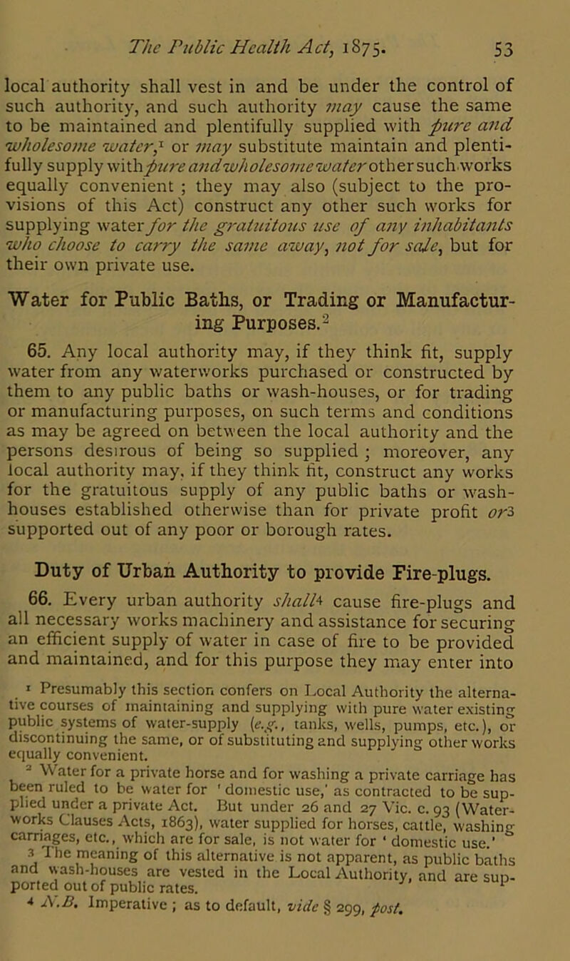 local authority shall vest in and be under the control of such authority, and such authority may cause the same to be maintained and plentifully supplied with pure and wholesome water? or may substitute maintain and plenti- fully supply pure and wholesome water other such works equally convenient ; they may also (subject to the pro- visions of this Act) construct any other such works for supplying water for the graluitoics use of any inhabitants who choose to carry the same away, not for sale, but for their own private use. Water for Public Baths, or Trading or Manufactur- ing Purposes.2 65. Any local authority may, if they think fit, supply water from any waterworks purchased or constructed by them to any public baths or wash-houses, or for trading or manufacturing purposes, on such terms and conditions as may be agreed on between the local authority and the persons desirous of being so supplied ; moreover, any local authority may, if they think tit, construct any works for the gratuitous supply of any public baths or wash- houses established otherwise than for private profit <?r3 supported out of any poor or borough rates. Duty of Urban Authority to provide Fire-plugs. 66. Every urban authority shall* cause fire-plugs and all necessary works machinery and assistance for securing an efficient supply of water in case of fire to be provided and maintained, and for this purpose they may enter into » Presumably this section confers on Local Authority the alterna- tive courses of maintaining and supplying with pure water existing public systems of water-supply (e.g., tanks, wells, pumps, etc.), or discontinuing the same, or of substituting and supplying other works equally convenient. Water for a private horse and for washing a private carriage has been ruled to be water for ' domestic use,’ as contracted to be sup- plied under a private Act. But under 26 and 27 Vic. c. 93 (Water- works Clauses Acts, 1863), water supplied for horses, cattle, washing carnages, etc., which are for sale, is not water for ‘ domestic use.' & s The meaning of this alternative is not apparent, as public baths and wash-houses are vested in the Local Authority, and are sun- ported out of public rates. ^ 4 A.B. Imperative ; as to default, vide § 299, post.