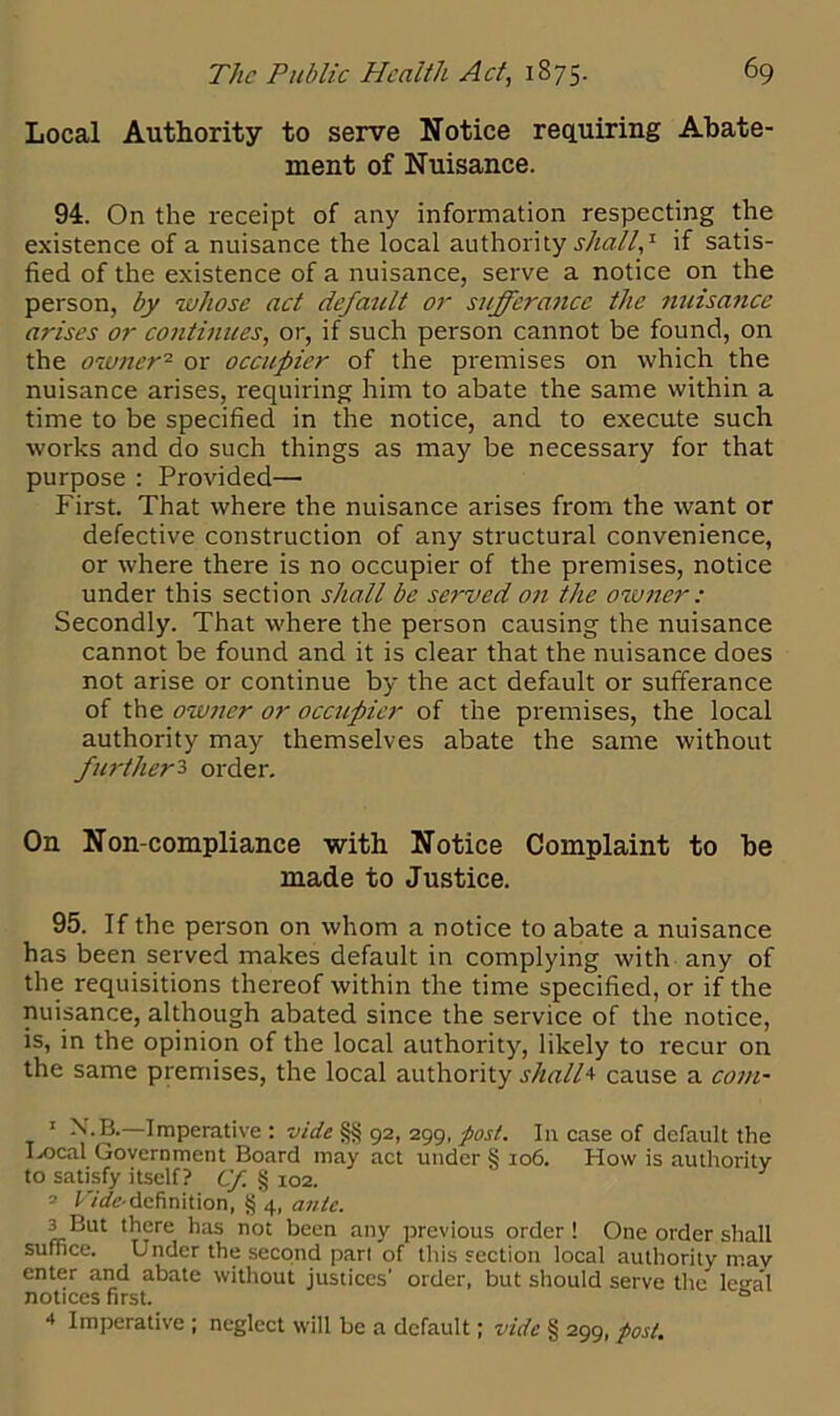 Local Authority to serve Notice requiring Abate- ment of Nuisance. 94. On the receipt of any information respecting the existence of a nuisance the local authority shall,* if satis- fied of the existence of a nuisance, serve a notice on the person, by whose act defatclt or sufferance the nuisance arises or continues, or, if such person cannot be found, on the owner1 2 3 4 or occupier of the premises on which the nuisance arises, requiring him to abate the same within a time to be specified in the notice, and to execute such works and do such things as may be necessary for that purpose : Provided—• First. That where the nuisance arises from the want or defective construction of any structural convenience, or where there is no occupier of the premises, notice under this section shall be served on the owner: Secondly. That where the person causing the nuisance cannot be found and it is clear that the nuisance does not arise or continue by the act default or sufferance of the owner or occupier of the premises, the local authority may themselves abate the same without further3 order. On Non-compliance with Notice Complaint to be made to Justice. 95. If the person on whom a notice to abate a nuisance has been served makes default in complying with any of the requisitions thereof within the time specified, or if the nuisance, although abated since the service of the notice, is, in the opinion of the local authority, likely to recur on the same premises, the local authority shall4 cause a com- 1 N.B.—Imperative : vide §§ 92, 299, post. I11 case of default the Ix>cal Government Board may act under § 106. How is authority to satisfy itself? Cf § 102. 2 Vide- definition, § 4, ante. 3 But there has not been any previous order ! One order shall suffice. Under the second part of this section local authority mav enter and abate without justices' order, but should serve the legal notices first. 0 4 Imperative ; neglect will be a default; vide § 299, post.