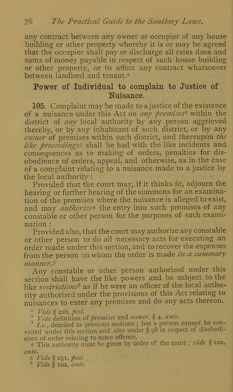 any contract between any owner or occupier of any house building or other property whereby it is or may be agreed that the occupier shall pay or discharge all rates dues and sums of money payable in respect of such house building or other property, or to affect any contract whatsoever between landlord and tenant.1 Power of Individual to complain to Justice of Nuisance. 105. Complaint may be made to a justice of the existence of a nuisance under this Act on any premises- within the district of any local authority by any person aggrieved thereby, or by any inhabitant of such distinct, or by any owtier of premises within such district, and thereupon the like proceedings3 shall be had with the like incidents and consequences as to making of orders, penalties for dis- obedience of orders, appeal, and otherwise, as in the case of a complaint relating to a nuisance made to a justice by the local authority : Provided that the court may, if it thinks fit, adjourn the hearing or further hearing of the summons for an examina- tion of the premises where the nuisance is alleged to exist, and may authorize4 the entry into such premises of any constable or other person for the purposes of such exami- nation : Provided also, that the court may authorize any constable or other person to do all necessary acts for executing an order made under this section, and to recover the expenses from the person on whom the order is made in a summary manner. 5 . Any constable or other person authorized under this section shall have the like powers and be subject to the like restrictions6 as if he were an officer of the local autho- rity authorized under the provisions of this Act relating to nuisances to enter any premises and do any acts thereon. 1 Vide § 226, post. 2 Vide definition of premises and owner, 4, ante. 3 I.c., detailed in previous sections ; but a person cannot be con- victed under this section and also under § 98 in respect of disobedi- ence of order relating to same offence. 4 This authority must be given by order of the court ; vide § 102, ante. 5 Vide § 251, post. 6 Vide § 102, ante.