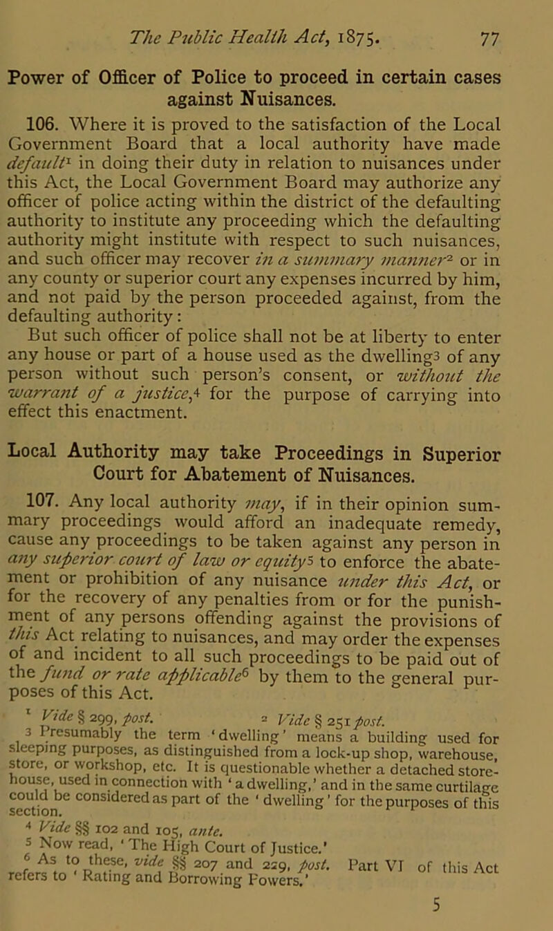 Power of Officer of Police to proceed in certain cases against Nuisances. 106. Where it is proved to the satisfaction of the Local Government Board that a local authority have made default1 in doing their duty in relation to nuisances under this Act, the Local Government Board may authorize any officer of police acting within the district of the defaulting authority to institute any proceeding which the defaulting authority might institute with respect to such nuisances, and such officer may recover in a summary manner2 or in any county or superior court any expenses incurred by him, and not paid by the person proceeded against, from the defaulting authority: But such officer of police shall not be at liberty to enter any house or part of a house used as the dwellings of any person without such person’s consent, or without the warrant of a justice,4 for the purpose of carrying into effect this enactment. Local Authority may take Proceedings in Superior Court for Abatement of Nuisances. 107. Any local authority may, if in their opinion sum- mary proceedings would afford an inadequate remedy, cause any proceedings to be taken against any person in any superior court of law or equity5 to enforce the abate- ment or prohibition of any nuisance under this Act, or for the recovery of any penalties from or for the punish- ment of any persons offending against the provisions of this Act relating to nuisances, and may order the expenses of and incident to all such proceedings to be paid out of the fund or rate applicable6 by them to the general pur- poses of this Act. Vide § 299, post. = Vide § 251 post. 3 I resumably the term 1 dwelling ’ means a building used for sleeping purposes, as distinguished from a lock-up shop, warehouse, store, or workshop, etc. It is questionable whether a detached store- house, used in connection with ‘ a dwelling,’ and in the same curtilage could be considered as part of the ‘ dwelling ’ for the purposes of this 5vv.ii on. 4 Vide §§ 102 and 105, ante. s Now read, ■ The High Court of Justice.' r . '? nthe.se* vide, §§ 2°7 and 229, post. Part VI of this Act refers to Rating and Borrowing Powers.’ 5