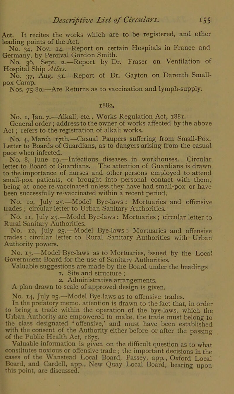 Act. It recites the works which are to be registered, and other leading points of the Act. No. 34, Nov. 14.—Report on certain Hospitals in France and Germany, by Percival Gordon Smith. No. 36, Sept. 2.—Report by Dr. Fraser on Ventilation of Hospital Ship Atlas. No. 37, Aug. 31.—Report of Dr. Gayton on Darenth Small- pox Camp. Nos. 75-80.—Are Returns as to vaccination and lymph-supply. 1882. No. x, Jan. 7.—Alkali, etc.. Works Regulation Act, 1881. General order ; address to the owner of works affected by the above Act; refers to the registration of alkali works. No. 4, March 17th.—Casual Paupers suffering from Small-Pox. Letter to Boards of Guardians, as to dangers arising from the casual poor when infected. No. 8, June 19.—Infectious diseases in workhouses. Circular letter to Board of Guardians. The attention of Guardians is drawn to the importance of nurses and other persons employed to attend small-pox patients, or brought into personal contact with them, being at once re-vaccinated unless they have had small-pox or have been successfully re-vaccinated within a recent period. No. 10, July 25.—Model Bye-laws : Mortuaries and offensive trades ; circular letter to Urban Sanitary Authorities. No. ix, July 25.—Model Bye-laws : Mortuaries; circular letter to Rural Sanitary Authorities. No. 12, July 25.—Model Bye-laws : Mortuaries and offensive trades; circular letter to Rural Sanitary Authorities with Urban Authority powers. No. 13.—Model Bye-laws as to Mortuaries, issued by the Local Government Board for the use of Sanitary Authorities. Valuable suggestions are made by the Board under the headings 1. Site and structure ; 2. Administrative arrangements. A plan drawn to scale of approved design is given. No. 14, July 25.—Model Bye-laws as to offensive trades. In the prefatory memo, attention is drawn to the fact that, in order to bring a trade within the operation of the bye-laws, which the Urban Authority are empowered to make, the trade must belong to the class designated * offensive,’ and must have been established with the consent of the Authority either before or after the passing of the Public Health Act, 1875. Valuable information is given on the difficult question as to what constitutes noxious or offensive trade ; the important decisions in the cases of the Wanstead Local Board, Passey, app., Oxford Local Board, and Cardell, app., New Quay Local Board, bearing upon this point, are discussed.