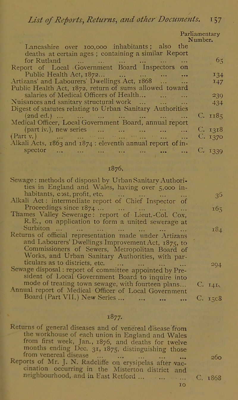 Parliamentary N umber. Lancashire over 100,000 inhabitants; also the deaths at certain ages ; containing a similar Report for Rutland 65 Report of Local Government Board Inspectors on Public Health Act, 1872 134 Artizans’ and Labourers' Dwellings Act, 1868 ... ... 147 Public Health Act, 1872, return of sums allowed toward salaries of Medical Officers of Health 239 Nuisances and sanitary structural work ... ... ... 434 Digest of statutes relating to Urban Sanitary Authorities (2nded.) ... C. 1185 Medical Officer, Local Government Board, annual report (part iv.), new series ... C. 1318 (Partv.) C. 1370 Alkali Acts, 1863 and 1874 : eleventh annual report of in- spector C. 1339 1876, Sewage: methods of disposal by Urban Sanitary Authori- ties in England and Wales, having over 5,000 in- habitants, cost, profit, etc. Alkali Act: intermediate report of Chief Inspector of Proceedings since 1874 ... Thames Valley Sewerage: report of Lieut.-Col. Cox, R.E., on application to form a united sewerage at Surbiton Returns of official representation made under Artizans and Labourers’Dwellings Improvement Act, 1875, to Commissioners of Sewers, Metropolitan Board of Works, and Urban Sanitary Authorities, with par- ticulars as to districts, etc Sewage disposal: report of committee appointed by Pre- sident of Local Government Board to inquire into mode of treating town sewage, with fourteen plans... Annual report of Medical Officer of Local Government Board (Part VII.) New Series 3$ 165 184 294 C. 14U C. 1508 1877- Returns of general diseases and of venereal disease from the workhouse of each union in England and Wales from first week, Jan., 1876, and deaths for twelve months ending Dec. 31, 1875, distinguishing those from venereal disease 2g0 Reports of Mr. J. N. Radcliffe on erysipelas after vac- cination occurring in the Misterton district and neighbourhood, and in Past Retford ... c 1868 10