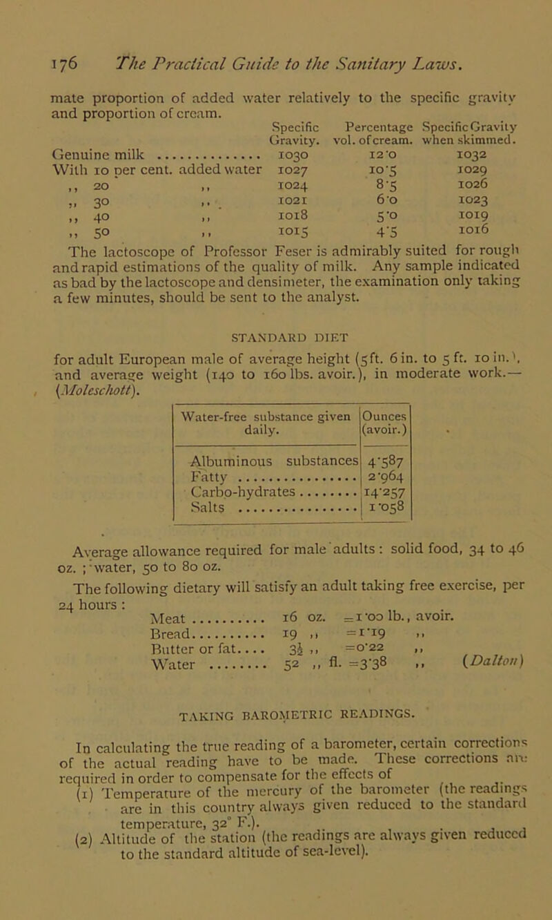 mate proportion of added water relatively to the specific gravity and proportion of cream. Specific Gravity. Genuine milk 1030 With 10 per cent, added water 1027 ,,20 ,, 1024 ,, 30 1021 ,, 40 .. 1018 „5° .. 101S Percentage Specific Gravity vol. of cream, when skimmed. I2'0 10'S 8-5 60 S'° 4'5 1032 1029 1026 1023 1019 1016 The lactoscope of Professor Feser is admirably suited for rough and rapid estimations of the quality of milk. Any sample indicated as bad by the lactoscope and densimeter, the examination only taking a few minutes, should be sent to the analyst. STANDARD DIET for adult European male of average height (5ft. 6 in. to 5 ft. 10 in.', and average weight (140 to 160 lbs. avoir.), in moderate work.— {Moleschott). Water-free substance given daily. Ounces (avoir.) Albuminous substances 4’587 2-964 14257 1-058 Carbo-hydrates Salts Average allowance required for male adults : solid food, 34 to 46 oz. ;-water, 50 to 80 oz. The following dietary will satisfy an adult taking free exercise, per 24 hours : Meat 16 oz. = 1 -oo lb., avoir. Bread 19 ,1 =I-I9 >> Butter or fat.... 3J ,, =o-22 ,, Water 52 .. fl- =3'38 -• (Dalton) TAKING BAROMETRIC READINGS. In calculating the true reading of a barometer, certain corrections of the actual reading have to be made. These corrections art: required in order to compensate for the effects of (1) Temperature of the mercury of the barometer (the readings are in this country always given reduced to the standard temperature, 32° F.). . , , (2) Altitude of the station (the readings arc always given reduced to the standard altitude of sea-level).