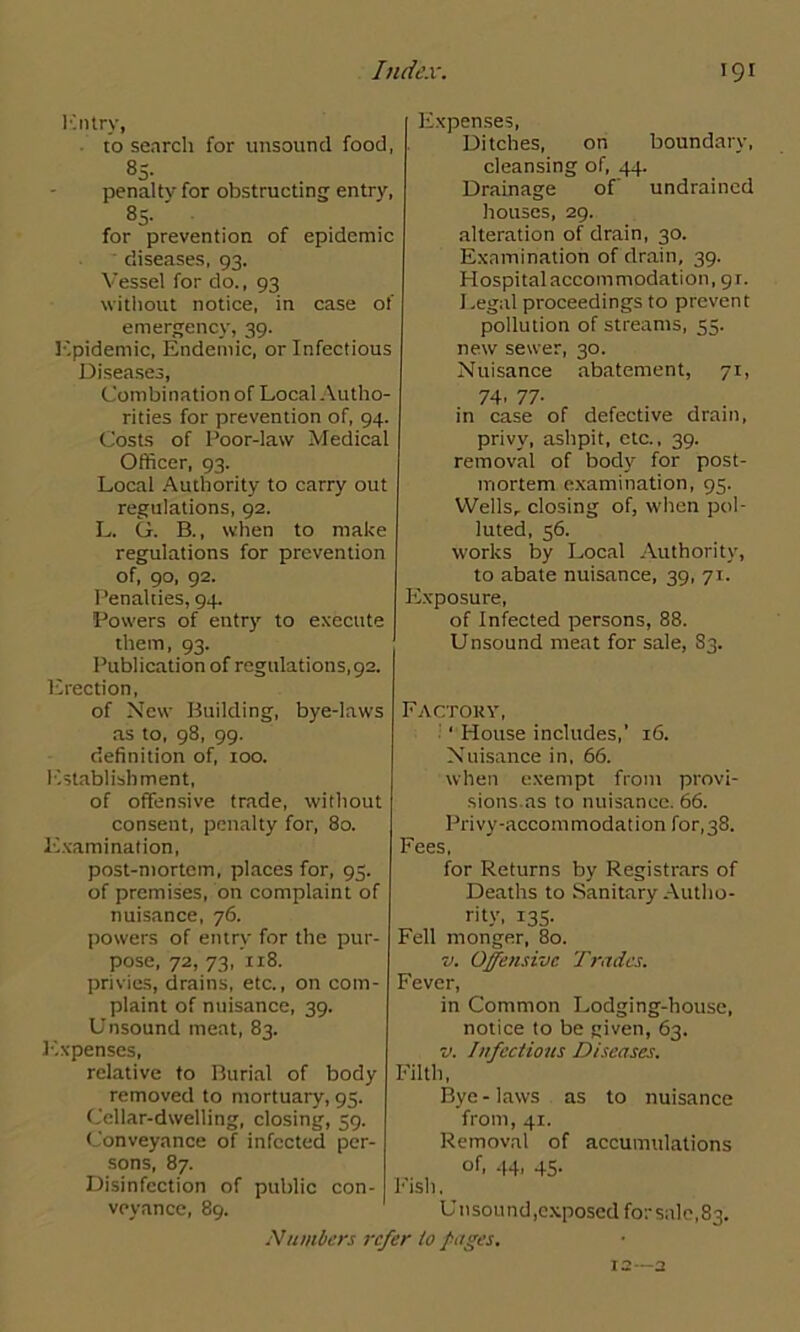 K n try, to search for unsound food, 85- penalty for obstructing entry, 8> for prevention of epidemic diseases, 93. Vessel for do., 93 without notice, in case of emergency, 39. Epidemic, Endemic, or Infectious Diseases, Combination of Local Autho- rities for prevention of, 94. Costs of Poor-law Medical Officer, 93. Local Authority to carry out regulations, 92. L. G. B., when to make regulations for prevention of, 90, 92. Penalties, 94. Powers of entry to execute them, 93. Publication of regulations, 92. Erection, of New Building, bye-laws as to, 98, 99. definition of, 100. Establishment, of offensive trade, without consent, penalty for, 80. Examination, post-mortem, places for, 95. of premises, on complaint of nuisance, 76. powers of entry for the pur- pose, 72, 73, xi8. privies, drains, etc., on com- plaint of nuisance, 39. Unsound meat, 83. Expenses, relative to Burial of body removed to mortuary, 95. Cellar-dwelling, closing, 39. Conveyance of infected per- sons, 87. Disinfection of public con- veyance, 89. Expenses, Ditches, on boundary, cleansing of, 44. Drainage of undrained houses, 29. alteration of drain, 30. Examination of drain, 39. Hospital accommodation, 91. Legal proceedings to prevent pollution of streams, 55. new sewer, 30. Nuisance abatement, 71, 74. 77- in case of defective dram, privy, ashpit, etc., 39. removal of body for post- mortem examination, 95. Wells, closing of, when pol- luted, 56. works by Local Authority, to abate nuisance, 39, 71. Exposure, of Infected persons, 88. Unsound meat for sale, 83. Factory, ‘ House includes,’ 16. Nuisance in, 66. when exempt from provi- sions.as to nuisance. 66. Privy-accommodation for,38. Fees, for Returns by Registrars of Deaths to Sanitary Autho- rity, 135- Fell monger, 80. v. Offensive Trades. Fever, in Common Lodging-house, notice to be given, 63. v. Infectious Diseases. Filth, Bye - laws as to nuisance from, 41. Removal of accumulations of, 44. 45- Fish, Un sound,exposed for sale, 83.