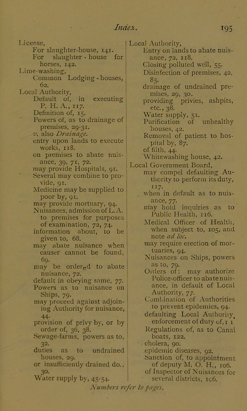 1 .icensc, For slaughter-house, 141. For slaughter - house for horses, 142. Lime-washing, Common Lodging - houses, 62. Local Authority, Default of, in executing P. H. A., 117. Definition of, 15. Powers of, as to drainage of premises, 29-31. v. also Drainage. entry upon lands to execute works, 118. on premises to abate nuis- ance, 39, 71, 72. may provide Hospitals, 91. Several may combine to pro- vide, 91. Medicine may be supplied to poor by, 91. may provide mortuary, 94. Nuisances, admission of L. A. to premises for purposes of examination, 72, 74. information about, to be given to, 68. may abate nuisance when causer cannot be found, 69. may be ordered to abate nuisance, 72. default in obeying same, 77. Powers as to nuisance on Ships, 79. may proceed against adjoin- ing Authority for nuisance, 44- provision of privy by, or by order of, 36, 38. Sewage-farms, powers as to, 32- duties as to undrained houses, 29. or insufficiently drained do., 30- Water supply by, 45-54. Local Authority, Entry on lands to abate nuis- ance, 72, 118. Closing polluted well, 55. Disinfection of premises, 42, 85- drainage of undrained pre- mises, 29, 30. providing privies, ashpits, etc., 38. WTater supply, 51. Purification of unhealthy houses, 42. Removal of patient to hos- pital by, 87. of filth, 44. Whitewashing house, 42. Local Government Board, may compel defaulting Au- thority to perform its duty, 1x7. when in default as to nuis- ance, 77. may hold inquiries as to Public Health, 116. Medical Officer of Health, when subject to, 105, and note ad loc. may require erection of mor- tuaries, 94. Nuisances on Ships, powers as to, 79. Orders of: may authorize Police-officer to abate nuis- ance, in default of Local Authority, 77. Combination of Authorities to prevent epidemics, 94. defaulting Local Authority, enforcement of duty of,i 1 Regulations of, as to Canal boats, 122. cholera, 90. epidemic diseases, 92. Sanction of, to appointment of deputy M. O. H., 106. of Inspector of Nuisances for several districts, ic6.