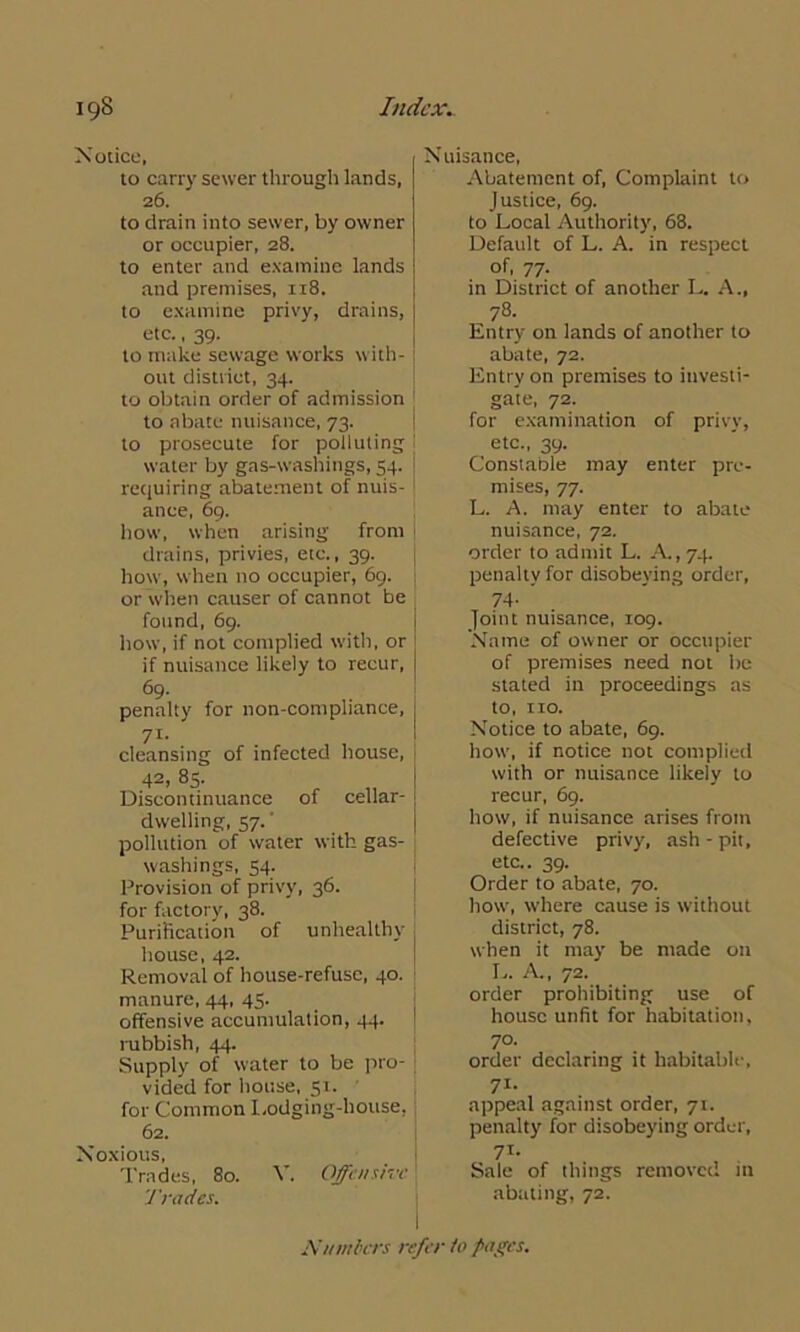 Notice, to carry sewer through lands, 26. to drain into sewer, by owner or occupier, 28. to enter and examine lands and premises, 118. to examine privy, drains, etc., 39. to make sewage works with- out district, 34. to obtain order of admission to abate nuisance, 73. to prosecute for polluting water by gas-washings, 54. requiring abatement of nuis- ance, 69. how, when arising from drains, privies, etc., 39. how, when no occupier, 69. or when causer of cannot be found, 69. how, if not complied with, or if nuisance likely to recur, <59. penalty for non-compliance, 71- cleansing of infected house, 42, 85. Discontinuance of cellar- dwelling, 57.' pollution of water with gas- washings, 54. Provision of privy, 36. for factory, 38. Purification of unhealthy house, 42. Removal of house-refuse, 40. manure, 44, 45. offensive accumulation, 44. rubbish, 44. Supply of water to be pro- vided for house, 51. for Common Lodging-house, 62. Noxious, Trades, 80. Trades. V. Offensive N uisance, Abatement of, Complaint to Justice, 69. to Local Authority, 68. Default of L. A. in respect of, 77. in District of another L. A., 78. Entry on lands of another to abate, 72. Entry on premises to investi- gate, 72. for examination of privy, etc., 39. Constable may enter pre- mises, 77. L. A. may enter to abate nuisance, 72. order to admit L. A., 74. penalty for disobeying order, 74- ’ Joint nuisance, 109. Name of owner or occupier of premises need not be stated in proceedings as to, no. Notice to abate, 69. how, if notice not complied with or nuisance likely to recur, 69. how, if nuisance arises from defective privy, ash - pit, etc.. 39. Order to abate, 70. how, where cause is without district, 78. when it may be made on L. A., 72. order prohibiting use of house unfit for habitation, 70- order declaring it habitable, 71- appeal against order, 71. penalty for disobeying order, 71- Sale of things removed in abating, 72. I