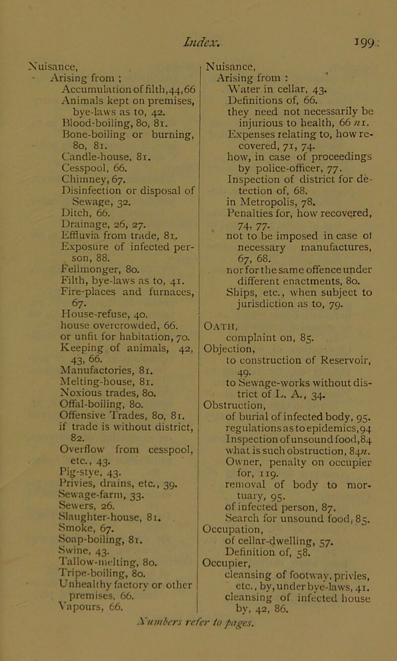 Nuisance, Arising from ; Accumulation of filth,44,66 Animals kept on premises, bye-laws as to, 42. Blood-boiling, 80, 81. Bone-boiling or burning, 80, 81. Candle-house, 81. Cesspool, 66. Chimney, 67. Disinfection or disposal of Sewage, 42. Ditch, 66. Drainage, 26, 27. Effluvia from trade, 81. Exposure of infected per- son, 88. Fellmonger, 80. Filth, bye-laws as to, 41. Fire-places and furnaces, 67. House-refuse, 40. house overcrowded, 66. or unfit for habitation, 70. Keeping of animals, 42, 43, 66. Manufactories, 81. Melting-house, 81. Noxious trades, 80. Offal-boiling, 80. Offensive Trades, 80, 81. if trade is without district, 82. Overflow from cesspool, etc., 43. Pig-stye, 43. Privies, drains, etc., 39. Sewage-farm, 33. Sewers, 26. Slaughter-house, 81. Smoke, 67. Soap-boiling, 81. Swine, 43. Tallow-melting, 80. Tripe-boiling, 80. Unhealthy factory or other premises, 66. Vapours, 66. Nuisance, Arising front : Water in cellar, 43. Definitions of, 66. they need not necessarily be injurious to health, 66 ni. Expenses relating to, how re- covered, 71, 74. how, in case of proceedings by police-officer, 77. Inspection of district for de- tection of, 68. in Metropolis, 78. Penalties for, howr recovered, 74. 77- not to be imposed in case of necessary manufactures, 67, 68. nor for the same offence under different enactments, 80. Ships, etc., when subject to jurisdiction as to, 79. Oath, complaint on, 85. Objection, to construction of Reservoir, 49. to Sew'age-works without dis- trict of L. A., 34 Obstruction, of burial of infected body, 95. regulations as to epidemics, 94 I nspection of unsound food, 84 what is such obstruction, 84n. Owner, penalty on occupier for, 119. removal of body to mor- tuary, 95. of infected person, 87. Search for unsound food, 85. Occupation, of cellar-dwelling, 57. Definition of, 58. Occupier, cleansing of footway, privies, etc., by, u nder bye-laws, 41. cleansing of infected house by, 42, 86.