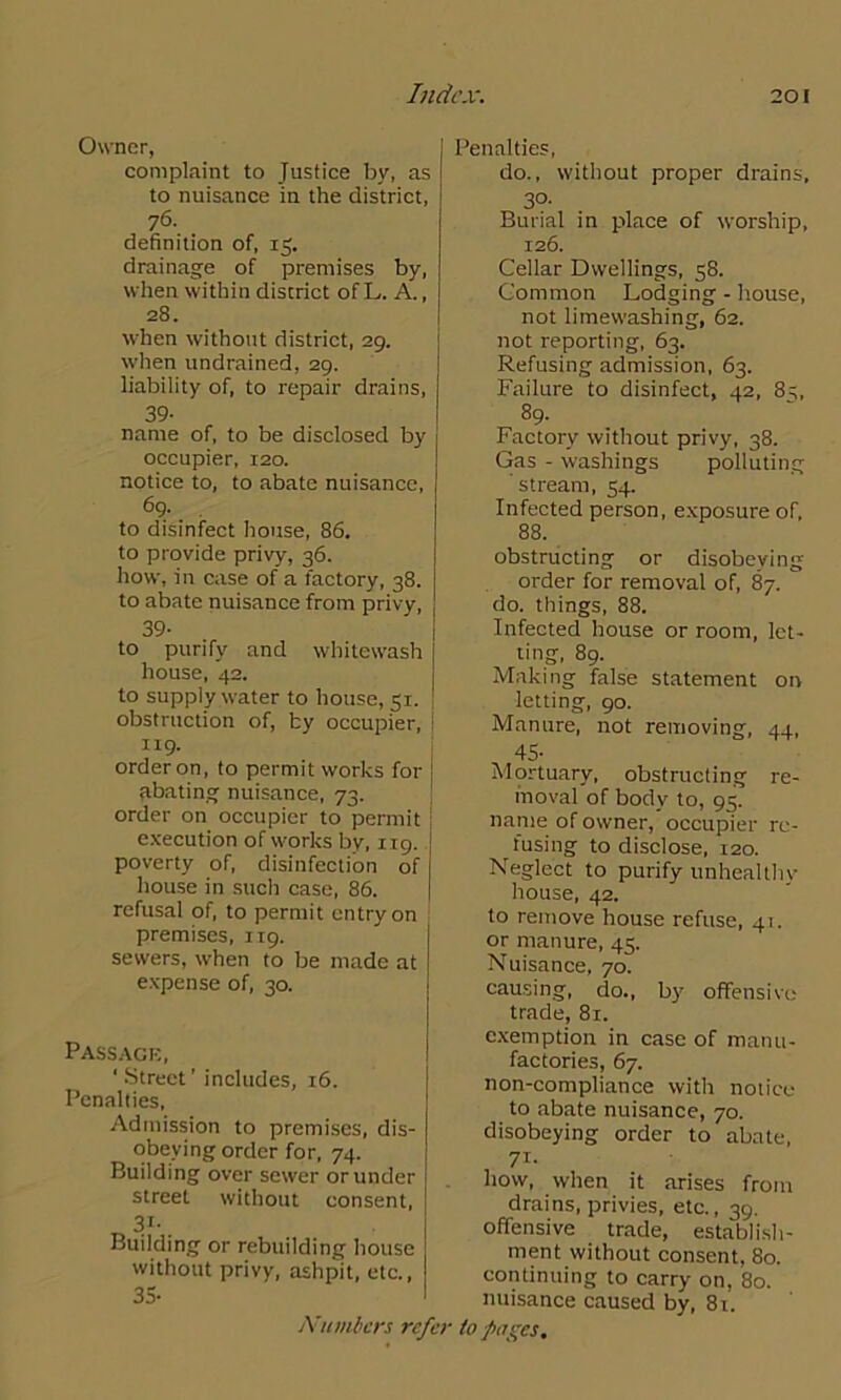 Owner, complaint to Justice by, as to nuisance in the district, 76- definition of, 15. drainage of premises by, when within district of L. A., 28. when without district, 29. when undrained, 29. liability of, to repair drains, 39- name of, to be disclosed by occupier, 120. notice to, to abate nuisance, 69. . to disinfect house, 86. to provide privy, 36. how, in case of a factory, 38. to abate nuisance from privy, 39- to purify and whitewash house, 42. to supply water to house, 51. obstruction of, by occupier, 119. order on, to permit works for abating nuisance, 73. order on occupier to permit execution of works by, 119. poverty of, disinfection of house in such case, 86. refusal of, to permit entry on premises, 119. sewers, when to be made at expense of, 30. Passage, ' Street’ includes, 16. Penalties, Admission to premises, dis- obeying order for, 74. Building over sewer or under street without consent, 31-. Building or rebuilding house without privy, ashpit, etc., 35- Numbers re Penalties, do., without proper drains, 30- Burial in place of worship, 126. Cellar Dwellings, 58. Common Lodging - house, not limewashing, 62. not reporting, 63. Refusing admission, 63. Failure to disinfect, 42, 8^, 89. Factory without privy, 38. Gas - washings polluting stream, 54. Infected person, exposure of, 88. obstructing or disobeying order for removal of, 87. do. things, 88. Infected house or room, let- ting, 89. Making false statement on letting, 90. Manure, not removing, 44, 45- Mortuary, obstructing re- moval of body to, 95. name of owner, occupier re- fusing to disclose, 120. Neglect to purify unhealthy house, 42. to remove house refuse, 41. or manure, 45. Nuisance, 70. causing, do., by offensive trade, 81. exemption in case of manu- factories, 67. non-compliance with notice to abate nuisance, 70. disobeying order to abate, 71- how, when it arises from drains, privies, etc., 39. offensive trade, establish- ment without consent, 80. continuing to carry on, 80. nuisance caused by, 8t. ir to pages.