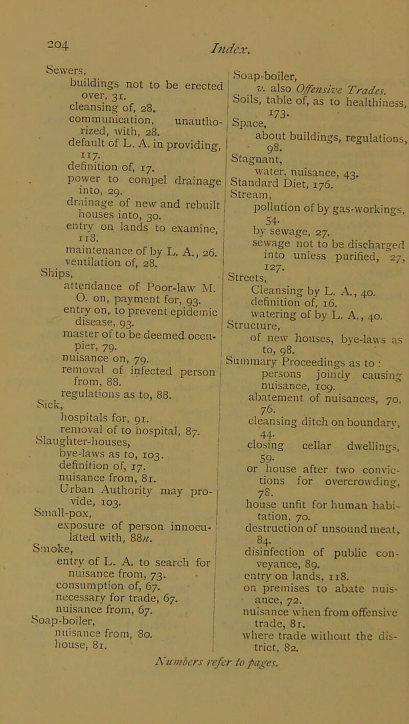 Sewers, buildings not to be erected over, 31. cleansing of, 28. communication, unautho- rized, with, 28. default of L. A. in providing, 117- definition of, 17. power to compel drainage into, 29. drainage of new and rebuilt houses into, 30. entry on lands to examine. 118. maintenance of by L. A., 26. I ventilation of, 28. Ships, attendance of Poor-law M. ! O. on, payment for, 93. i entry on, to prevent epidemic j disease, 93. master of to be deemed occu- pier, 79. nuisance on, 79. removal of infected person from, 88. regulations as to, 88. Sick, hospitals for, 91. removal of to hospital, 87. Slaughter-houses, bye-laws as to, 103. definition of, 17. nuisance from, 81. Urban Authority may pro- 1 vide, 103. Small-pox, exposure of person innocu- lated with, 88n. Smoke, entry of L. A. to search for nuisance from, 73. consumption of, 67. necessary for trade, 67. nuisance from, 67. Soap-boiler, nuisance from, 80. house, 81. Soap-boiler, I v. also Offensive Trades. , Soils, table of, as to healthiness. j about buildings, regulations, | 98. j Stagnant, [ water, nuisance, 43. Standard Diet, 176. j Stream, pollution of by gas-workings. 54- by sewage, 27. sewage not to be discharged into unless purified, 27, 127. Streets, Cleansing by L. .A, 40. definition of, 16. watering of by L. A., 40. Structure, of new houses, bye-laws as to, 98. Summary Proceedings as to : persons jointly causing nuisance, 109. abatement of nuisances, 70, 76. cleansing ditch on boundarv, 44. closing cellar dwellings, 59- or house after two convic- tions for overcrowding, 7 S- house unfit for human habi- tation, 70. destruction of unsound meat, 84- disinfection of public con- veyance, 89. entry on lands, 118. on premises to abate nuis- ance, 72. nuisance when from offensive trade, 81. where trade without the dis- trict, 82.