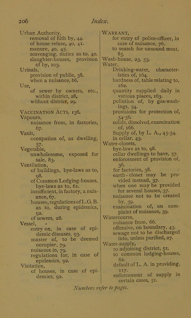 Urban Authority, removal of filth by, 44. of house refuse, 40, 41. manure, 40, 45. scavenging, duties as to, 40. slaughter-houses, provision of by, 103. Urinals, provision of public, 38. when a nuisance, 66. Use, of sewer by owners, etc., within district, 28, without district, 29. Vaccination Acts, 136. Vapours, nuisance from, in factories, 67- Vault , occupation of, as dwelling, 57- Vegetable, unwholesome, exposed for sale, 83. Ventilation, of buildings, bye-laws as to, 98. of Common Lodging-houses, bye-laws as to, 61. insufficient, in factory, a nuis- ance, 67. h ouses, regulations of L.G. B. as to, during epidemics, 92. of sewers, 28. Vessel, entry on, in case of epi- demic diseases, 93. master of, to be deemed occupier, 79. nuisance in, 79. regulations for, in case of epidemics, 92. Visitation, of houses, in case of epi- demics, 92. Warrant, for entry of police-officer, in case of nuisance, 76. to search for unsound meat, 85- Wash-house, 23, 53. Water, Drinking-water, character- istics of, 164. hardness of, table relating to, 162. quantity supplied daily in various places, 163. pollution of, by gas-wash- ings, 54. provisions for protection of, 54-56. solids, dissolved, examination of, 166. Supply of, by L. A., 45-54- in cellar, 43. Water-closets, bye-laws as to, 98. cellar dwellings to have, 57. enforcement of provision of, 3<5- for factories, 38. earth - closet may be pro- vided instead, 37. when one may be provided for several houses, 37. nuisance not to be created by. 39- examination of, on com- plaint of nuisance, 39. Watercourse, nuisance from, 66. offensive, on boundary, 43. sewage not to be discharged into, unless purified, 27. Water-supply, to adjoining district, 51. to common lodging-houses, 62. default of L. A. in providing, n 7. enforcement of supply in certain cases, 51.