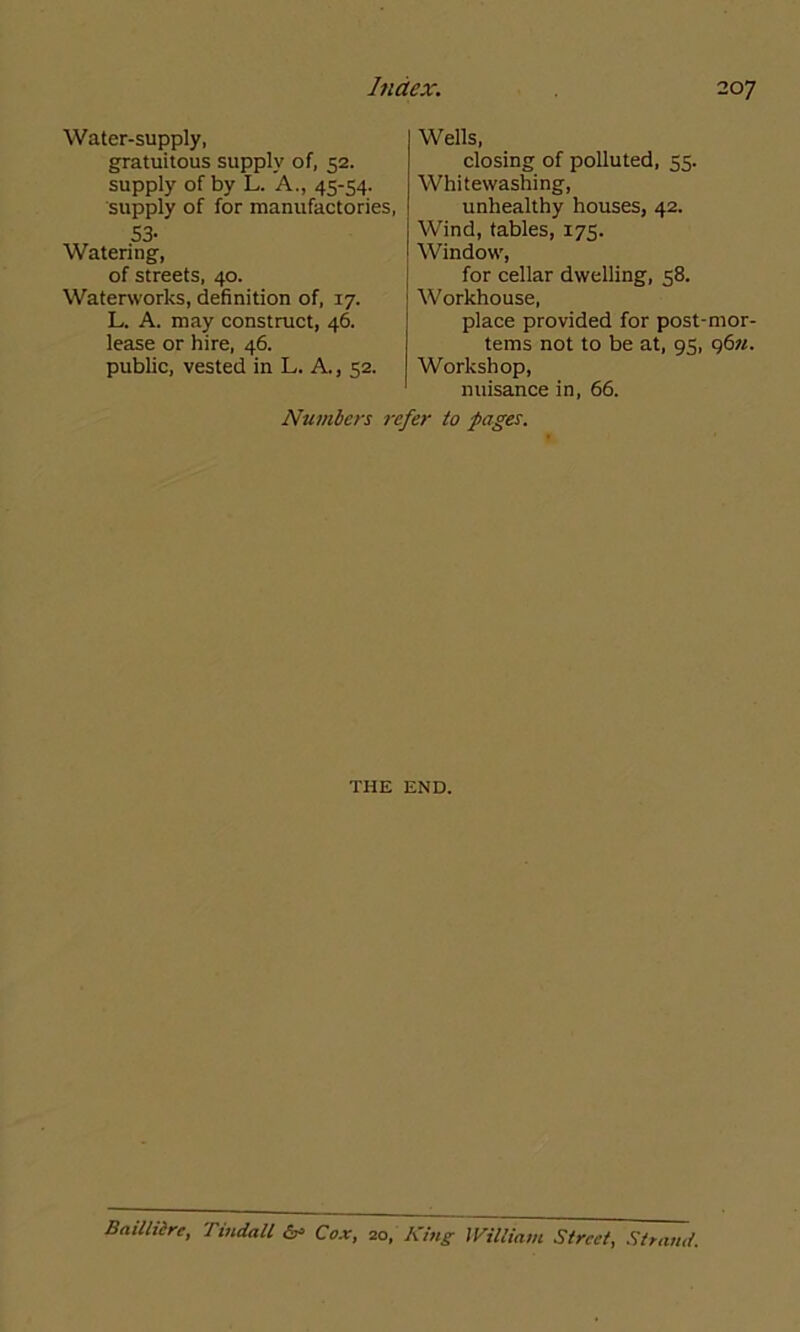 Water-supply, gratuitous supply of, 52. supply of by L. A., 45-54. supply of for manufactories, 53- Watering, of streets, 40. Waterworks, definition of, 17. L. A. may construct, 46. lease or hire, 46. public, vested in L. A., 52. Wells, closing of polluted, 55. Whitewashing, unhealthy houses, 42. Wind, tables, 175. Window, for cellar dwelling, 58. Workhouse, place provided for post-mor- tems not to be at, 95, 96n. Workshop, nuisance in, 66. Numbers refer to pages. THE END. Bail litre, Tindall & Cox, 20, King William Street, Strand.