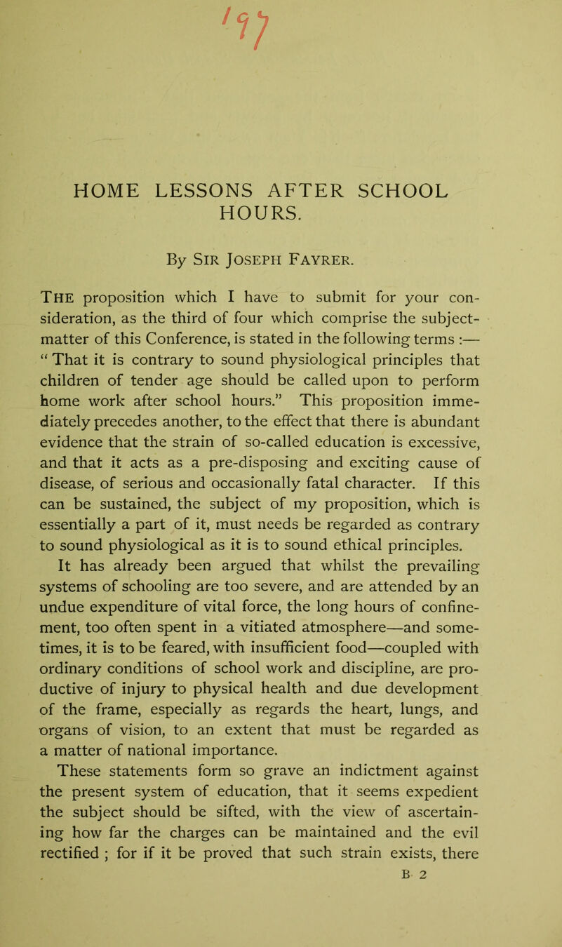 'V HOME LESSONS AFTER SCHOOL HOURS. By Sir Joseph Fayrer. The proposition which I have to submit for your con- sideration, as the third of four which comprise the subject- matter of this Conference, is stated in the following terms :— “ That it is contrary to sound physiological principles that children of tender age should be called upon to perform home work after school hours.” This proposition imme- diately precedes another, to the effect that there is abundant evidence that the strain of so-called education is excessive, and that it acts as a pre-disposing and exciting cause of disease, of serious and occasionally fatal character. If this can be sustained, the subject of my proposition, which is essentially a part of it, must needs be regarded as contrary to sound physiological as it is to sound ethical principles. It has already been argued that whilst the prevailing systems of schooling are too severe, and are attended by an undue expenditure of vital force, the long hours of confine- ment, too often spent in a vitiated atmosphere—and some- times, it is to be feared, with insufficient food—coupled with ordinary conditions of school work and discipline, are pro- ductive of injury to physical health and due development of the frame, especially as regards the heart, lungs, and organs of vision, to an extent that must be regarded as a matter of national importance. These statements form so grave an indictment against the present system of education, that it seems expedient the subject should be sifted, with the view of ascertain- ing how far the charges can be maintained and the evil rectified ; for if it be proved that such strain exists, there B 2