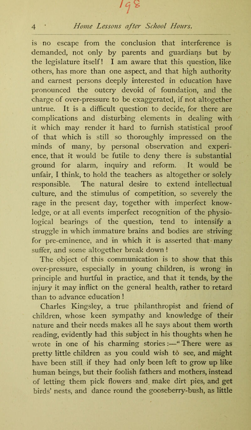 is no escape from the conclusion that interference is demanded, not only by parents and guardians but by the legislature itself! I am aware that this question, like others, has more than one aspect, and that high authority and earnest persons deeply interested in education have pronounced the outcry devoid of foundation, and the charge of over-pressure to be exaggerated, if not altogether untrue. It is a difficult question to decide, for there are complications and disturbing elements in dealing with it which may render it hard to furnish statistical proof of that which is still so thoroughly impressed on the minds of many, by personal observation and experi- ence, that it would be futile to deny there is substantial ground for alarm, inquiry and reform. It would be unfair, I think, to hold the teachers as altogether or solely responsible. The natural desire to extend intellectual culture, and the stimulus of competition, so severely the rage in the present day, together with imperfect know- ledge, or at all events imperfect recognition of the physio- logical bearings of the question, tend to intensify a struggle in which immature brains and bodies are striving for pre-eminence, and in which it is asserted that many suffer, and some altogether break down ! The object of this communication is to show that this over-pressure, especially in young children, is wrong in principle and hurtful in practice, and that it tends, by the injury it may inflict on the general health, rather to retard than to advance education ! Charles Kingsley, a true philanthropist and friend of children, whose keen sympathy and knowledge of their nature and their needs makes all he says about them worth reading, evidently had this subject in his thoughts when he wrote in one of his charming stories:—“ There were as pretty little children as you could wish t6 see, and might have been still if they had only been left to grow up like human beings, but their foolish fathers and mothers, instead of letting them pick flowers and make dirt pies, and get birds’ nests, and dance round the gooseberry-bush, as little