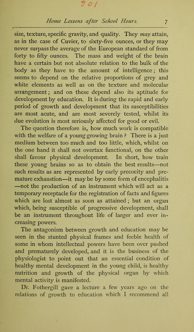size, texture, specific gravity, and quality. They may attain, as in the case of Cuvier, to sixty-five ounces, or they may never surpass the average of the European standard of from forty to fifty ounces. The mass and weight of the brain have a certain but not absolute relation to the bulk of the body as they have to the amount of intelligence; this seems to depend on the relative proportions of grey and white elements as well as on the texture and molecular arrangement; and on these depend also its aptitude for development by education. It is during the rapid and early period of growth and development that its susceptibilities are most acute, and are most severely tested, whilst its due evolution is most seriously affected for good or evil. The question therefore is, how much work is compatible with the welfare of a young growing brain ? There is a just medium between too much and too little, which, whilst on the one hand it shall not overtax functional, on the other shall favour physical development. In short, how train these young brains so as to obtain the best results—not such results as are represented by early precocity and pre- mature exhaustion—it may be by some form of encephalitis —not the production of an instrument which will act as a temporary receptacle for the registration of facts and figures which are lost almost as soon as attained ; but an organ which, being susceptible of progressive development, shall be an instrument throughout life of larger and ever in- creasing powers. The antagonism between growth and education may be seen in the stunted physical frames and feeble health of some in whom intellectual powers have been over pushed and prematurely developed, and it is the business of the physiologist to point out that an essential condition of healthy mental development in the young child, is healthy nutrition and growth of the physical organ by which mental activity is manifested. Dr. Fothergill gave a lecture a few years ago on the relations of growth to education which I recommend all