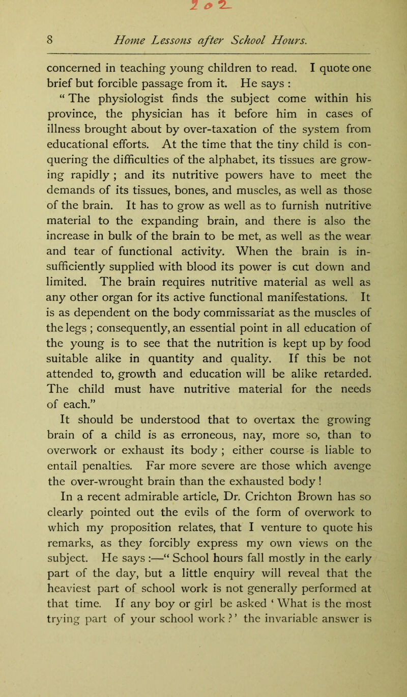 concerned in teaching young children to read. I quote one brief but forcible passage from it. He says : “ The physiologist finds the subject come within his province, the physician has it before him in cases of illness brought about by over-taxation of the system from educational efforts. At the time that the tiny child is con- quering the difficulties of the alphabet, its tissues are grow- ing rapidly ; and its nutritive powers have to meet the demands of its tissues, bones, and muscles, as well as those of the brain. It has to grow as well as to furnish nutritive material to the expanding brain, and there is also the increase in bulk of the brain to be met, as well as the wear and tear of functional activity. When the brain is in- sufficiently supplied with blood its power is cut down and limited. The brain requires nutritive material as well as any other organ for its active functional manifestations. It is as dependent on the body commissariat as the muscles of the legs ; consequently, an essential point in all education of the young is to see that the nutrition is kept up by food suitable alike in quantity and quality. If this be not attended to, growth and education will be alike retarded. The child must have nutritive material for the needs of each.” It should be understood that to overtax the growing brain of a child is as erroneous, nay, more so, than to overwork or exhaust its body ; either course is liable to entail penalties. Far more severe are those which avenge the over-wrought brain than the exhausted body! In a recent admirable article, Dr. Crichton Brown has so clearly pointed out the evils of the form of overwork to which my proposition relates, that I venture to quote his remarks, as they forcibly express my own views on the subject. He says :—“ School hours fall mostly in the early part of the day, but a little enquiry will reveal that the heaviest part of school work is not generally performed at that time. If any boy or girl be asked ‘ What is the most trying part of your school work ? ’ the invariable answer is