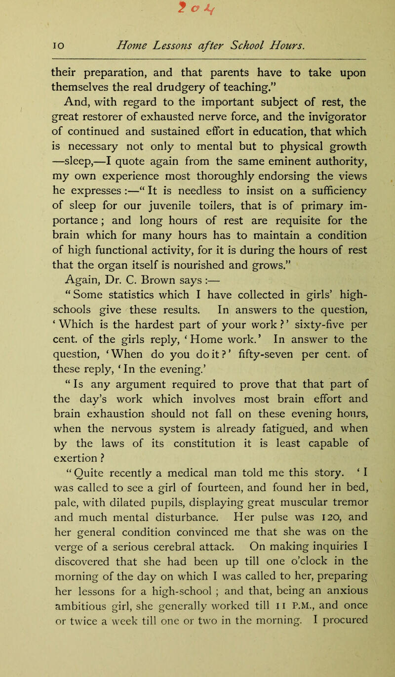 t O A/ io Home Lessons after School Hours. their preparation, and that parents have to take upon themselves the real drudgery of teaching.” And, with regard to the important subject of rest, the great restorer of exhausted nerve force, and the invigorator of continued and sustained effort in education, that which is necessary not only to mental but to physical growth —sleep,—I quote again from the same eminent authority, my own experience most thoroughly endorsing the views he expresses :—“ It is needless to insist on a sufficiency of sleep for our juvenile toilers, that is of primary im- portance ; and long hours of rest are requisite for the brain which for many hours has to maintain a condition of high functional activity, for it is during the hours of rest that the organ itself is nourished and grows.” Again, Dr. C. Brown says :— “Some statistics which I have collected in girls’ high- schools give these results. In answers to the question, ‘ Which is the hardest part of your work ? ’ sixty-five per cent, of the girls reply, ‘Home work.’ In answer to the question, ‘When do you doit?’ fifty-seven per cent, of these reply, ‘ In the evening.’ “ Is any argument required to prove that that part of the day’s work which involves most brain effort and brain exhaustion should not fall on these evening hours, when the nervous system is already fatigued, and when by the laws of its constitution it is least capable of exertion ? “ Quite recently a medical man told me this story. ‘ I was called to see a girl of fourteen, and found her in bed, pale, with dilated pupils, displaying great muscular tremor and much mental disturbance. Her pulse was 120, and her general condition convinced me that she was on the verge of a serious cerebral attack. On making inquiries I discovered that she had been up till one o’clock in the morning of the day on which I was called to her, preparing her lessons for a high-school ; and that, being an anxious ambitious girl, she generally worked till 11 P.M., and once