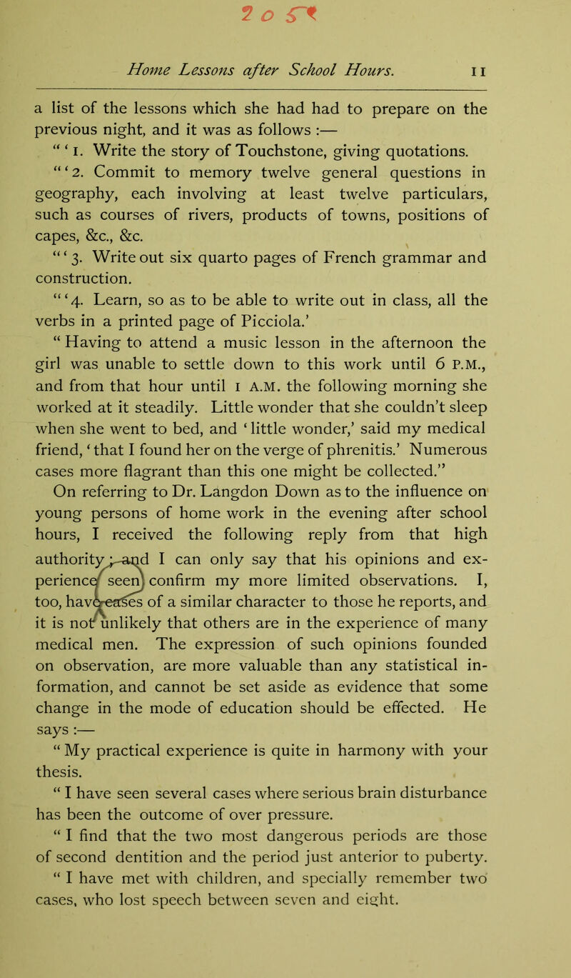 Home Lessons after School Hours. n a list of the lessons which she had had to prepare on the previous night, and it was as follows :— “ ‘ i. Write the story of Touchstone, giving quotations. “ ‘ 2. Commit to memory twelve general questions in geography, each involving at least twelve particulars, such as courses of rivers, products of towns, positions of capes, &c., &c. “‘3. Write out six quarto pages of French grammar and construction. ‘“4. Learn, so as to be able to write out in class, all the verbs in a printed page of Picciola.’ “ Having to attend a music lesson in the afternoon the girl was unable to settle down to this work until 6 P.M., and from that hour until 1 A.M. the following morning she worked at it steadily. Little wonder that she couldn’t sleep when she went to bed, and ‘ little wonder,’ said my medical friend, ‘ that I found her on the verge of phrenitis.’ Numerous cases more flagrant than this one might be collected.” On referring to Dr. Ldngdon Down as to the influence on young persons of home work in the evening after school hours, I received the following reply from that high authorityj^and I can only say that his opinions and ex- periencef seem confirm my more limited observations. I, too, havdrea^es of a similar character to those he reports, and it is nou unlikely that others are in the experience of many medical men. The expression of such opinions founded on observation, are more valuable than any statistical in- formation, and cannot be set aside as evidence that some change in the mode of education should be effected. He says:— “ My practical experience is quite in harmony with your thesis. “ I have seen several cases where serious brain disturbance has been the outcome of over pressure. “ I find that the two most dangerous periods are those of second dentition and the period just anterior to puberty. “ 1 have met with children, and specially remember two cases, who lost speech between seven and eight.