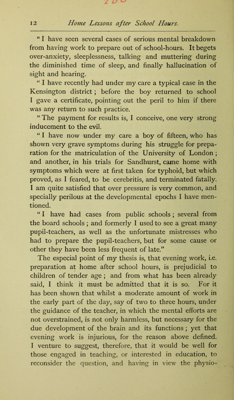 “ I have seen several cases of serious mental breakdown from having work to prepare out of school-hours. It begets over-anxiety, sleeplessness, talking and muttering during the diminished time of sleep, and finally hallucination of sight and hearing. “ I have recently had under my care a typical case in the Kensington district; before the boy returned to school I gave a certificate, pointing out the peril to him if there was any return to such practice. “ The payment for results is, I conceive, one very strong inducement to the evil. “ I have now under my care a boy of fifteen, who has shown very grave symptoms during his struggle for prepa- ration for the matriculation of the University of London ; and another, in his trials for Sandhurst, came home with symptoms which were at first taken for typhoid, but which proved, as I feared, to be cerebritis, and terminated fatally. I am quite satisfied that over pressure is very common, and specially perilous at the developmental epochs I have men- tioned. “ I have had cases from public schools; several from the board schools ; and formerly I used to see a great many pupil-teachers, as well as the unfortunate mistresses who had to prepare the pupil-teachers, but for some cause or other they have been less frequent of late.” The especial point of my thesis is, that evening work, i.e. preparation at home after school hours, is prejudicial to children of tender age ; and from what has been already said, I think it must be admitted that it is so. For it has been shown that whilst a moderate amount of work in the early part of the day, say of two to three hours, under the guidance of the teacher, in which the mental efforts are not overstrained, is not only harmless, but necessary for the due development of the brain and its functions ; yet that evening work is injurious, for the reason above defined. I venture to suggest, therefore, that it would be well for those engaged in teaching, or interested in education, to reconsider the question, and having in view the physio-