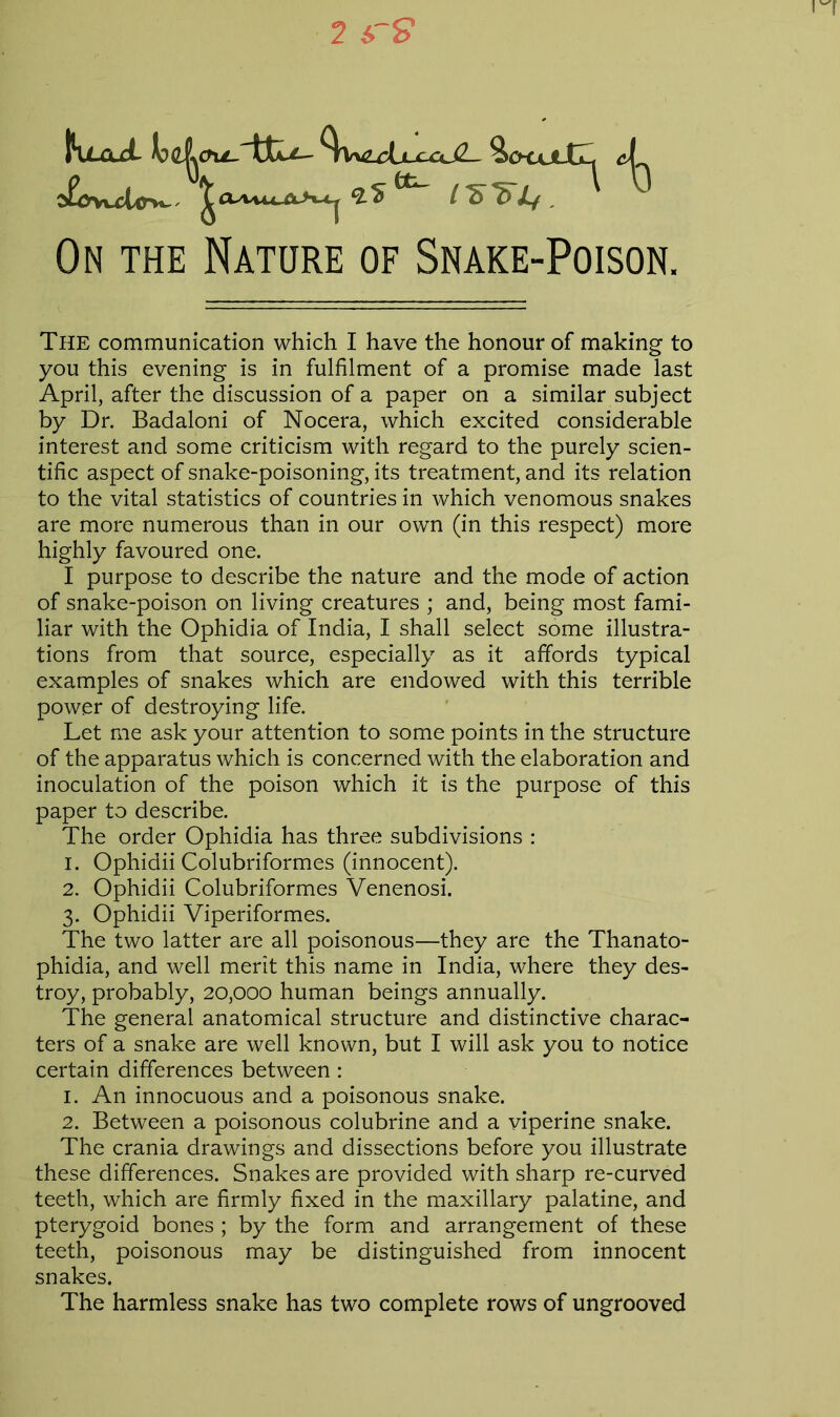 On the Nature of Snake-Poison. The communication which I have the honour of making to you this evening is in fulfilment of a promise made last April, after the discussion of a paper on a similar subject by Dr. Badaloni of Nocera, which excited considerable interest and some criticism with regard to the purely scien- tific aspect of snake-poisoning, its treatment, and its relation to the vital statistics of countries in which venomous snakes are more numerous than in our own (in this respect) more highly favoured one. I purpose to describe the nature and the mode of action of snake-poison on living creatures ; and, being most fami- liar with the Ophidia of India, I shall select some illustra- tions from that source, especially as it affords typical examples of snakes which are endowed with this terrible power of destroying life. Let me ask your attention to some points in the structure of the apparatus which is concerned with the elaboration and inoculation of the poison which it is the purpose of this paper to describe. The order Ophidia has three subdivisions : 1. Ophidii Colubriformes (innocent). 2. Ophidii Colubriformes Venenosi. 3. Ophidii Viperiformes. The two latter are all poisonous—they are the Thanato- phidia, and well merit this name in India, where they des- troy, probably, 20,000 human beings annually. The general anatomical structure and distinctive charac- ters of a snake are well known, but I will ask you to notice certain differences between: 1. An innocuous and a poisonous snake. 2. Between a poisonous colubrine and a viperine snake. The crania drawings and dissections before you illustrate these differences. Snakes are provided with sharp re-curved teeth, which are firmly fixed in the maxillary palatine, and pterygoid bones ; by the form and arrangement of these teeth, poisonous may be distinguished from innocent snakes. The harmless snake has two complete rows of ungrooved