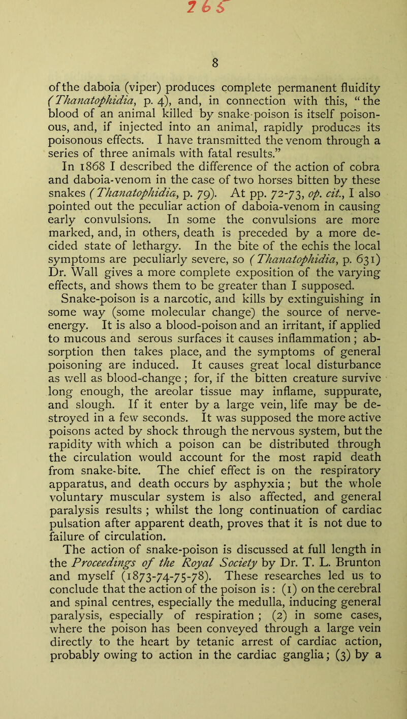 2 66 8 of the daboia (viper) produces complete permanent fluidity (Thanatophidia, p. 4), and, in connection with this, “ the blood of an animal killed by snake-poison is itself poison- ous, and, if injected into an animal, rapidly produces its poisonous effects. I have transmitted the venom through a series of three animals with fatal results.” In 1868 I described the difference of the action of cobra and daboia-venom in the case of two horses bitten by these snakes ( Thanatophidia, p. 79). At pp. 72-73, op. cit., I also pointed out the peculiar action of daboia-venom in causing early convulsions. In some the convulsions are more marked, and, in others, death is preceded by a more de- cided state of lethargy. In the bite of the echis the local symptoms are peculiarly severe, so (Thanatophidia, p. 631) Dr. Wall gives a more complete exposition of the varying effects, and shows them to be greater than I supposed. Snake-poison is a narcotic, and kills by extinguishing in some way (some molecular change) the source of nerve- energy. It is also a blood-poison and an irritant, if applied to mucous and serous surfaces it causes inflammation; ab- sorption then takes place, and the symptoms of general poisoning are induced. It causes great local disturbance as well as blood-change; for, if the bitten creature survive long enough, the areolar tissue may inflame, suppurate, and slough. If it enter by a large vein, life may be de- stroyed in a few seconds. It was supposed the more active poisons acted by shock through the nervous system, but the rapidity with which a poison can be distributed through the circulation would account for the most rapid death from snake-bite. The chief effect is on the respiratory apparatus, and death occurs by asphyxia; but the whole voluntary muscular system is also affected, and general paralysis results ; whilst the long continuation of cardiac pulsation after apparent death, proves that it is not due to failure, of circulation. The action of snake-poison is discussed at full length in the Proceedings of the Royal Society by Dr. T. L. Brunton and myself (1873-74-75-78). These researches led us to conclude that the action of the poison is : (1) on the cerebral and spinal centres, especially the medulla, inducing general paralysis, especially of respiration ; (2) in some cases, where the poison has been conveyed through a large vein directly to the heart by tetanic arrest of cardiac action, probably owing to action in the cardiac ganglia; (3) by a