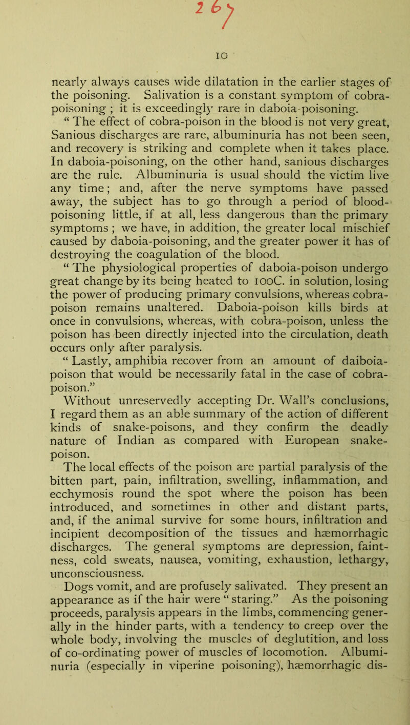 1 10 nearly always causes wide dilatation in the earlier stages of the poisoning. Salivation is a constant symptom of cobra- poisoning ; it is exceedingly rare in daboia poisoning. “ The effect of cobra-poison in the blood is not very great, Sanious discharges are rare, albuminuria has not been seen, and recovery is striking and complete when it takes place. In daboia-poisoning, on the other hand, sanious discharges are the rule. Albuminuria is usual should the victim live any time; and, after the nerve symptoms have passed away, the subject has to go through a period of blood- poisoning little, if at all, less dangerous than the primary symptoms ; we have, in addition, the greater local mischief caused by daboia-poisoning, and the greater power it has of destroying the coagulation of the blood. “ The physiological properties of daboia-poison undergo great change by its being heated to 100C. in solution, losing the power of producing primary convulsions, whereas cobra- poison remains unaltered. Daboia-poison kills birds at once in convulsions, whereas, with cobra-poison, unless the poison has been directly injected into the circulation, death occurs only after paralysis. “ Lastly, amphibia recover from an amount of daiboia- poison that would be necessarily fatal in the case of cobra- poison.” Without unreservedly accepting Dr. Wall’s conclusions, I regard them as an able summary of the action of different kinds of snake-poisons, and they confirm the deadly nature of Indian as compared with European snake- poison. The local effects of the poison are partial paralysis of the bitten part, pain, infiltration, swelling, inflammation, and ecchymosis round the spot where the poison has been introduced, and sometimes in other and distant parts, and, if the animal survive for some hours, infiltration and incipient decomposition of the tissues and haemorrhagic discharges. The general symptoms are depression, faint- ness, cold sweats, nausea, vomiting, exhaustion, lethargy, unconsciousness. Dogs vomit, and are profusely salivated. They present an appearance as if the hair were “ staring.” As the poisoning proceeds, paralysis appears in the limbs, commencing gener- ally in the hinder parts, with a tendency to creep over the whole body, involving the muscles of deglutition, and loss of co-ordinating power of muscles of locomotion. Albumi- nuria (especially in viperine poisoning), haemorrhagic dis-