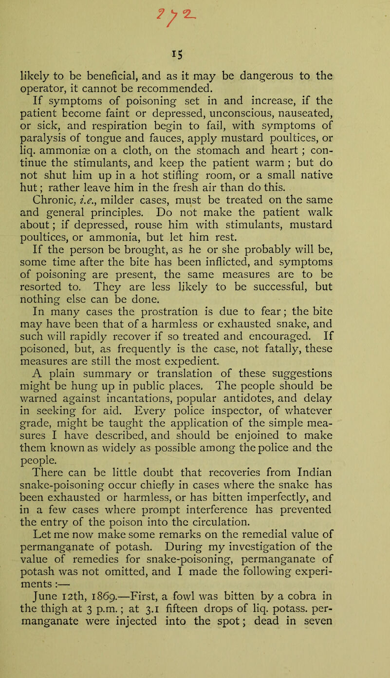 •2_ 15 likely to be beneficial, and as it may be dangerous to the operator, it cannot be recommended. If symptoms of poisoning set in and increase, if the patient become faint or depressed, unconscious, nauseated, or sick, and respiration begin to fail, with symptoms of paralysis of tongue and fauces, apply mustard poultices, or liq. ammoniae on a cloth, on the stomach and heart; con- tinue the stimulants, and keep the patient warm; but do not shut him up in a hot stifling room, or a small native hut; rather leave him in the fresh air than do this. Chronic, i.e., milder cases, must be treated on the same and general principles. Do not make the patient walk about; if depressed, rouse him with stimulants, mustard poultices, or ammonia, but let him rest. If the person be brought, as he or she probably will be, some time after the bite has been inflicted, and symptoms of poisoning are present, the same measures are to be resorted to. They are less likely to be successful, but nothing else can be done. In many cases the prostration is due to fear; the bite may have been that of a harmless or exhausted snake, and such will rapidly recover if so treated and encouraged. If poisoned, but, as frequently is the case, not fatally, these measures are still the most expedient. A plain summary or translation of these suggestions might be hung up in public places. The people should be warned against incantations, popular antidotes, and delay in seeking for aid. Every police inspector, of whatever grade, might be taught the application of the simple mea- sures I have described, and should be enjoined to make them known as widely as possible among the police and the people. There can be little doubt that recoveries from Indian snake-poisoning occur chiefly in cases where the snake has been exhausted or harmless, or has bitten imperfectly, and in a few cases where prompt interference has prevented the entry of the poison into the circulation. Let me now make some remarks on the remedial value of permanganate of potash. During my investigation of the value of remedies for snake-poisoning, permanganate of potash was not omitted, and I made the following experi- ments :— June 12th, 1869.—First, a fowl was bitten by a cobra in the thigh at 3 p.m.; at 3.1 fifteen drops of liq. potass, per- manganate were injected into the spot; dead in seven