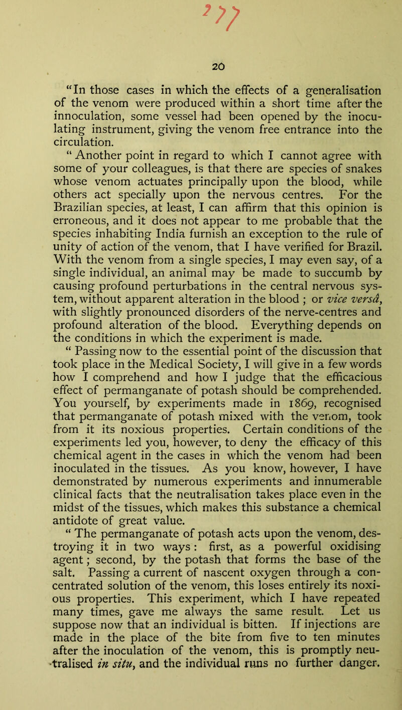 20 “In those cases in which the effects of a generalisation of the venom were produced within a short time after the innoculation, some vessel had been opened by the inocu- lating instrument, giving the venom free entrance into the circulation. “ Another point in regard to which I cannot agree with some of your colleagues, is that there are species of snakes whose venom actuates principally upon the blood, while others act specially upon the nervous centres. For the Brazilian species, at least, I can affirm that this opinion is erroneous, and it does not appear to me probable that the species inhabiting India furnish an exception to the rule of unity of action of the venom, that I have verified for Brazil. With the venom from a single species, I may even say, of a single individual, an animal may be made to succumb by causing profound perturbations in the central nervous sys- tem, without apparent alteration in the blood ; or vice versa, with slightly pronounced disorders of the nerve-centres and profound alteration of the blood. Everything depends on the conditions in which the experiment is made. “ Passing now to the essential point of the discussion that took place in the Medical Society, I will give in a few words how I comprehend and how I judge that the efficacious effect of permanganate of potash should be comprehended. You yourself, by experiments made in 1869, recognised that permanganate of potash mixed with the venom, took from it its noxious properties. Certain conditions of the experiments led you, however, to deny the efficacy of this chemical agent in the cases in which the venom had been inoculated in the tissues. As you know, however, I have demonstrated by numerous experiments and innumerable clinical facts that the neutralisation takes place even in the midst of the tissues, which makes this substance a chemical antidote of great value. “ The permanganate of potash acts upon the venom, des- troying it in two ways : first, as a powerful oxidising agent; second, by the potash that forms the base of the salt. Passing a current of nascent oxygen through a con- centrated solution of the venom, this loses entirely its noxi- ous properties. This experiment, which I have repeated many times, gave me always the same result. Let us suppose now that an individual is bitten. If injections are made in the place of the bite from five to ten minutes after the inoculation of the venom, this is promptly neu- tralised in situ, and the individual runs no further danger.