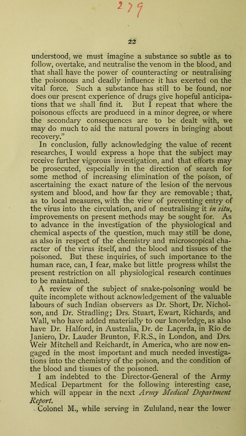 understood, we must imagine a substance so subtle as to follow, overtake, and neutralise the venom in the blood, and that shall have the power of counteracting or neutralising the poisonous and deadly influence it has exerted on the vital force. Such a substance has still to be found, nor does our present experience of drugs give hopeful anticipa- tions that we shall find it. But I repeat that where the poisonous effects are produced in a minor degree, or where the secondary consequences are to be dealt with, we may do much to aid the natural powers in bringing about recovery.” In conclusion, fully acknowledging the value of recent researches, I would express a hope that the subject may receive further vigorous investigation, and that efforts may be prosecuted, especially in the direction of search for some method of increasing elimination of the poison, of ascertaining the exact nature of the lesion of the nervous system and blood, and how far they are removable; that, as to local measures, with the view of preventing entry of the virus into the circulation, and of neutralising it in situ, improvements on present methods may be sought for. As to advance in the investigation of the physiological and chemical aspects of the question, much may still be done, as also in respect of the chemistry and microscopical cha- racter of the virus itself, and the blood and tissues of the poisoned. But these inquiries, of such importance to the human race, can, I fear, make but little progress whilst the present restriction on all physiological research continues to be maintained. A review of the subject of snake-poisoning would be quite incomplete without acknowledgement of the valuable labours of such Indian observers as Dr. Short, Dr. Nichol- son, and Dr. Stradling; Drs. Stuart, Ewart, Richards, and Wall, who have added materially to our knowledge, as also have Dr. Halford, in Australia, Dr. de Lagerda, in Rio de Janiero, Dr. Lauder Brunton, F.R.S., in London, and Drs. Weir Mitchell and Reichardt, in America, who are now en- gaged in the most important and much needed investiga- tions into the chemistry of the poison, and the condition of the blood and tissues of the poisoned. I am indebted to the Director-General of the Army Medical Department for the following interesting case, which will appear in the next Army Medical Department Report. Colonel M., while serving in Zululand, near the lower