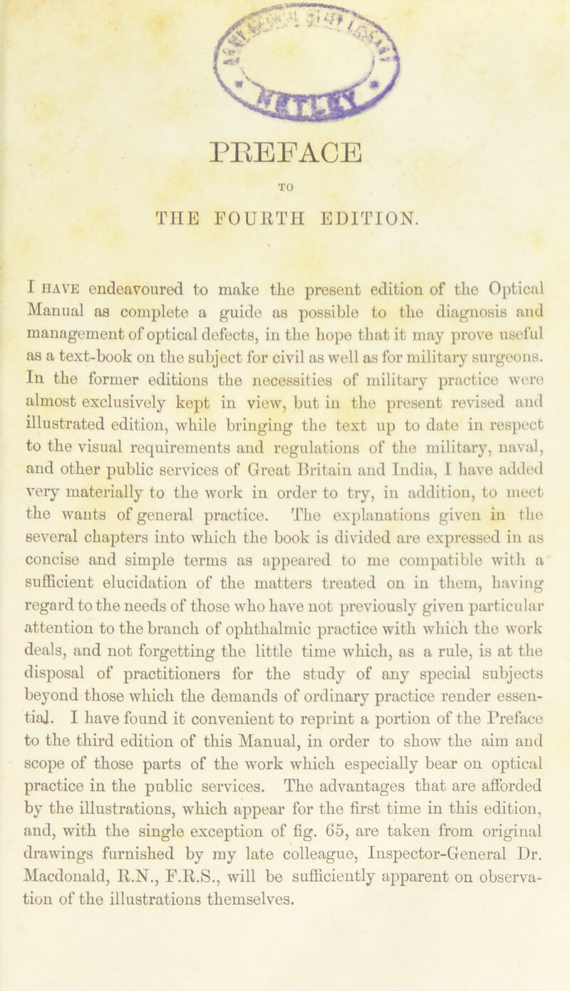 PREFACE TO THE FOURTH EDITION. I have endeavoured to make the present edition of the Optical Manual as complete a guide as possible to the diagnosis and management of optical defects, in the hope that it may prove useful as a text-book on the subject for civil as well as for military surgeons. In the former editions the necessities of military practice were almost exclusively kept in view, but in the present revised and illustrated edition, while bringing the text up to date in respect to the visual requirements and regulations of the military, naval, and other public services of Great Britain and India, I have added very materially to the work in order to try, in addition, to meet the wants of general practice. The explanations given in the several chapters into which the book is divided are expressed in as concise and simple terms as appeared to me compatible with a sufficient elucidation of the matters treated on in them, having regard to the needs of those who have not previously given particular attention to the branch of ophthalmic practice with which the work deals, and not forgetting the little time which, as a rule, is at the disposal of practitioners for the study of any special subjects beyond those which the demands of ordinary practice render essen- tial. I have found it convenient to reprint a portion of the Preface to the third edition of this Manual, in order to show the aim and scope of those parts of the work which especially bear on optical practice in the public services. The advantages that are afforded by the illustrations, which appear for the first time in this edition, and, with the single exception of fig. 65, are taken from original drawings furnished by my late colleague, Inspector-General Dr. Macdonald, R.N., F.R.S., will be sufficiently apparent on observa- tion of the illustrations themselves.