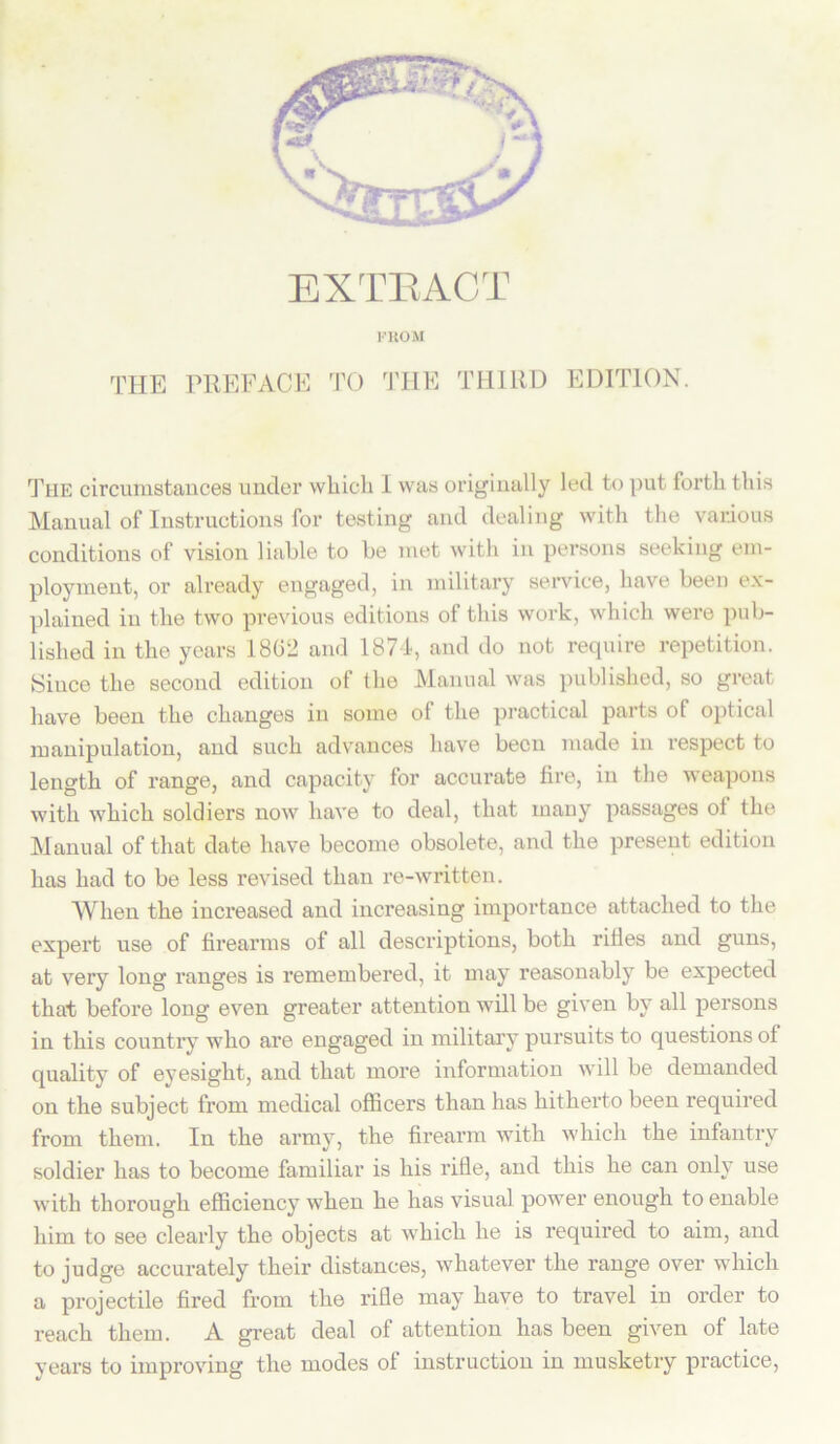 EXTRACT FROM THE PREFACE TO THE THIRD EDITION. The circumstances under which I was originally led to put forth this Manual of Instructions for testing and dealing with the various conditions of vision liable to be met with in persons seeking em- ployment, or already engaged, in military service, have been ex- plained in the two previous editions of this work, which were pub- lished in the years 18G2 and 1874, and do not require repetition. Since the second edition of the Manual was published, so great have been the changes in some of the practical parts of optical manipulation, and such advances have been made in respect to length of range, and capacity for accurate fire, in the weapons with which soldiers now have to deal, that many passages of the Manual of that date have become obsolete, and the present edition has had to be less revised than re-written. When the increased and increasing importance attached to the expert use of firearms of all descriptions, both rifles and guns, at very long ranges is remembered, it may reasonably be expected that before long even greater attention will be given by all persons in this country who are engaged in military pursuits to questions of quality of eyesight, and that more information will be demanded on the subject from medical officers than has hitherto been required from them. In the army, the firearm with which the infantry soldier has to become familiar is his rifle, and this he can only use with thorough efficiency when he has visual power enough to enable him to see clearly the objects at which he is required to aim, and to judge accurately their distances, whatever the range over which a projectile fired from the rifle may have to travel in order to reach them. A great deal of attention has been given of late years to improving the modes of instruction in musketry practice,